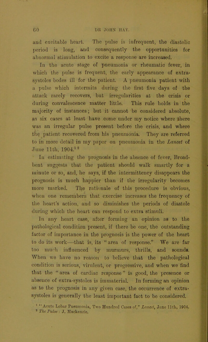 and excitable heart. The pulse is infrequent, the diastolic period is long, and consequently the opportunities for abnormal stimulation to excite a response are increased. In the acute stage of pneumonia or rheumatic fever, in which the pulse is frequent, the early appearance of extra- systoles bodes ill for the patient. A pneumonia patient with a pulse which intermits during the first five days of the attack rarely recovers, but irregularities at the crisis or during convalescence matter little. This rule holds in the majority of instances; but it cannot be considered absolute, as six cases at least have come under my notice where there was an irregular pulse present before the crisis, and where tlie patient recovered from his pneumonia. They are referred to in more detail in my paper on pneumonia in the Lancet of June 11th, 1904.^^ In estinniting tlie prognosis in the absence of fever. Broad- bent suggests that the patient should walk smartly for a minute or so, and, he says, if the inlermittency disappears the prognosis is much happier than if the irregularity becomes more marked. The rationale of this procedure is obvious, when one remembers that exercise increases the frequency of I the heart’s action, and so diminishes the periods of diastole during which the heart can respond to extra stimuli. In any heart case, after forming an opinion as to the pathological condition pi’esent, if there be one, the outstanding factor of importance in the prognosis is the power of the heart to do its work—that is, its “ area of response.” We are far too much influenced by murmurs, thrills, and sounds. When we have no reason to believe that the pathological condition is serious, virulent, or progressive, and when we find that the “ area of cardiac response ” is good, the presence or absence of extra-systoles is immaterial. In forming an opinion as to the prognosis in any given case, the occurrence of extra- systoles is generally the least important fact to be considered. ^ “Acute Lobar Pneumonia, Two Hundred Cases of,” Lancet, June lltli, 190d. * The Pulse ; J. Mackenzie.