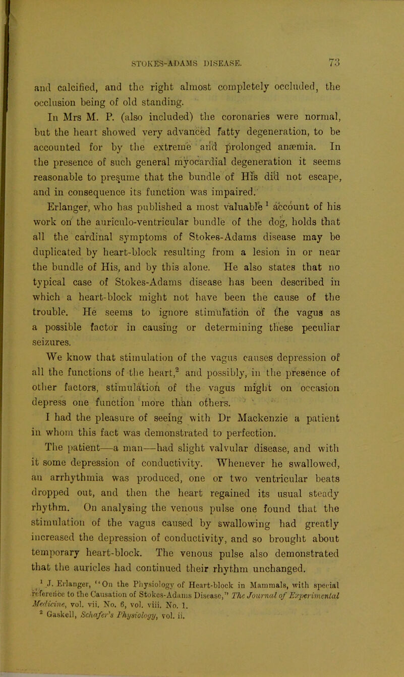 and calcified, and the right almost completely occluded, the occlusion being of old standing. In Mrs M. P, (also included) the coronaries were normal, but the heart showed very advanced fatty degeneration, to be accounted for by the extreme and prolonged anaemia. In the presence of such general niyocardial degeneration it seems reasonable to pres.ume that the bundle of His did not escape, and in consequence its function was impaired. Erlanger, who has published a most valuable ^ account of his work on the auriculo-ventricular bundle of the dog, holds that all the cardinal symptoms of Stokes-Adams disease may be duplicated by heart-block resulting from a lesion in or near the bundle of His, and by this alone. He also states that no typical case of Stokes-Adams disease has been described in which a heart-block might not have been the cause of the trouble. He seems to ignore stimulation of (he vagus as a possible factor in causing or determining these peculiar seizures. We know that stimulation of the vagus causes depression of all the functions of tl)e heart,^ and possibly, in tlie presence of other factors, stimulation of the vagus might on occasion depress one function more thiin others. ^ ' I had the pleasure of seeing with Dr Mackenzie a patient in whom this fact was demonstrated to perfection. The patient—a man—had slight valvular disease, and with it some depression of conductivity. Whenever he swallowed, an arrhythmia was produced, one or two ventricular beats dropped out, and then the heart regained its usual steady rhythm. On analysing the venous pulse one found that the stimulation of the vagus caused by swallowing had greatly increased the depression of conductivity, and so brought about temporary heart-block. The venous pulse also demonstrated that the auricles had continued their rhythm unchanged. ^ ^ ,J. Erlanger, “On the Pliy.siology of Heart-block in Mammals, with special reference to the Causation of Stokes-Adams Disease,” The Journal of Ea'pei'imcnlal Medicine, vol. vii. No. 6, vol. viii. No. 1. * Gaskell, Schafer's Thysiologij, vol. ii.