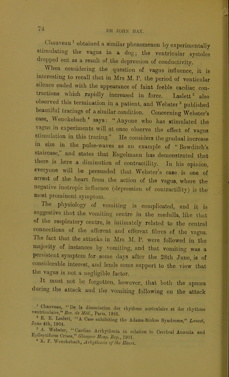 BK JOHN HAY. Chauveau ^ obtained a similar phenomenon by experimentally stimulating the vagus in a dog; the ventricular systoles dropped out as a result of the depression of conductivity. When considering the question of vagus influence, it is interesting to recall that in Mrs M. P. the period of venticular silence ended with the appearance of faint feeble cardiac con- tractions which rapidly increased in force. Laslett^ also observed this termination in a patient, and Webster » published beautiful tracings of a similar condition. Concerning Webster’s case, Wenckebach^ says: ‘‘Anyone who has stimulated the vagus in experiments will at once observe the effect of vagus stimulation in this tracing.” He considers the gradual increase in size in the pulse-waves as an example of “ Bowditch’s staircase, and states that Engelmann has demonstrated that there is here a diminution of contractility. In his opinion, everyone will be persuaded that Webster’s case is one of arrest of the heart from the action of the vagus, where the negative inotropic influence (depression of contractility) is the most prominent symptom. Ihe physiology of vomiting is complicated, and it is suggestive that the vomiting centre in the medulla, like that of the respiratory centre, is intimately related to the central connections of the afferent and efferent fibres of the vagus. The fact that the attacks in Mrs M. P. were followed in the majority of instances by vomiting, and that vomiting was a persistent symptom for some days after the 28th June, is of considerable interest, and lends some support to the view that the vagus is not a negligible factor. It must not be forgotten, however, that both the apnoea duiing the attack and the vomiting following on the attack Cliauyeau, “De la dissociation der rhytlime auriculaire et der rliytlime ventnciilaire,” iJcv. deM4d., Paris, 1886. ^ E. E. Laslett, “A Case exhibiting the Adams-Stokes Syndrome,” Lancet, June 4th, 1904. T.T Cardiac Arrhythuiia in relation to Cerebral Anoemia and Ei.ilej)tiform Crises,” Glasgow Mosp. Rep., 1901. K. F. Wenckebach, Arhylhmia of the Heart.