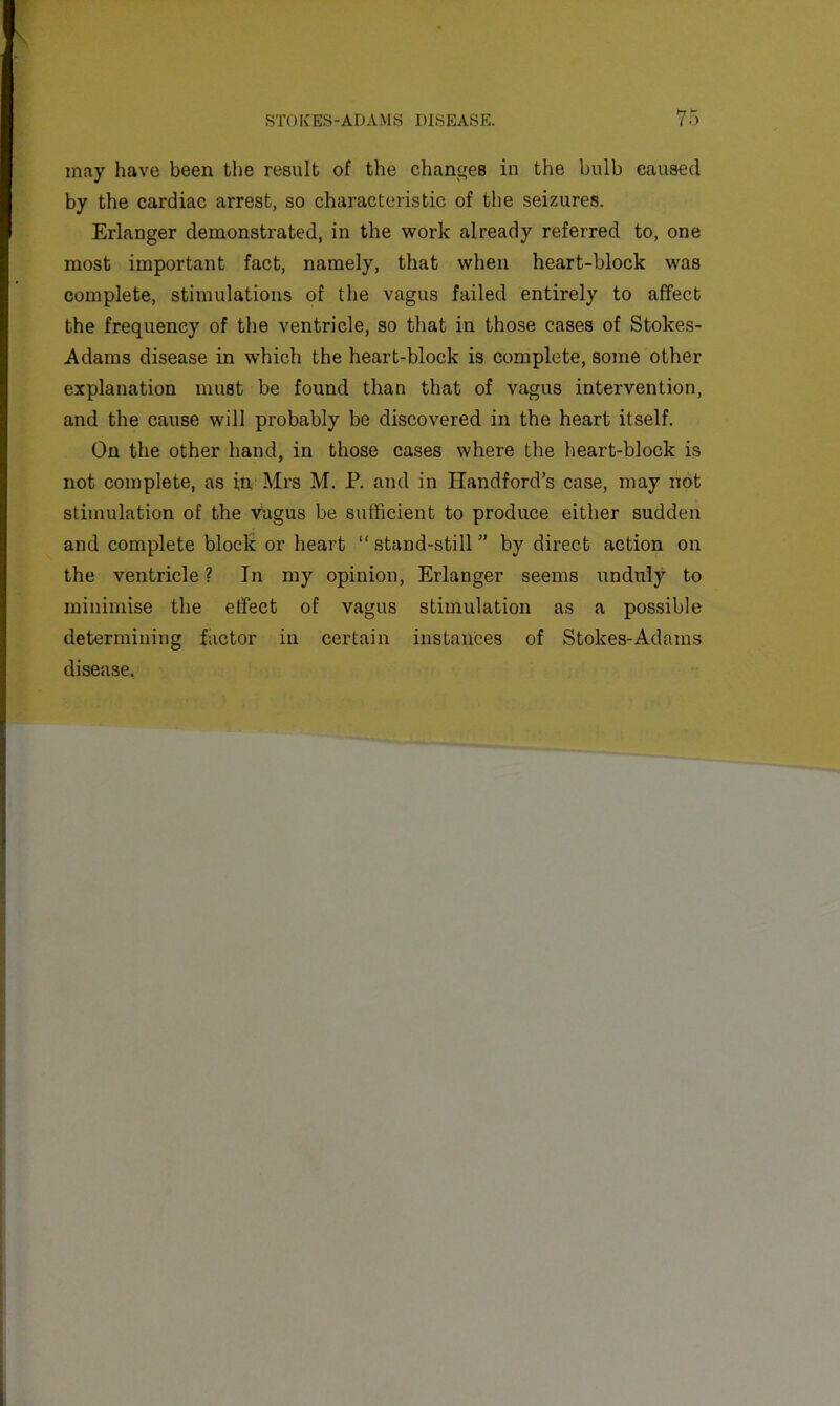 may have been the result of the changes in the bulb caused by the cardiac arrest, so characteristic of the seizures. Erlanger demonstrated, in the work already referred to, one most important fact, namely, that when heart-block was complete, stimulations of the vagus failed entirely to affect the frequency of the ventricle, so that in those cases of Stokes- Adams disease in which the heart-block is complete, some other explanation must be found than that of vagus intervention, and the cause will probably be discovered in the heart itself. On the other hand, in those cases where the heart-block is not complete, as in, Mrs M. P. and in Haudford’s case, may not stimulation of the viigus be sufficient to produce either sudden and complete block or heart “stand-still” by direct action on the ventricle ? In my opinion, Erlanger seems unduly to minimise the effect of vagus stimulation as a possible determining factor in certain instances of Stokes-Adams disease.