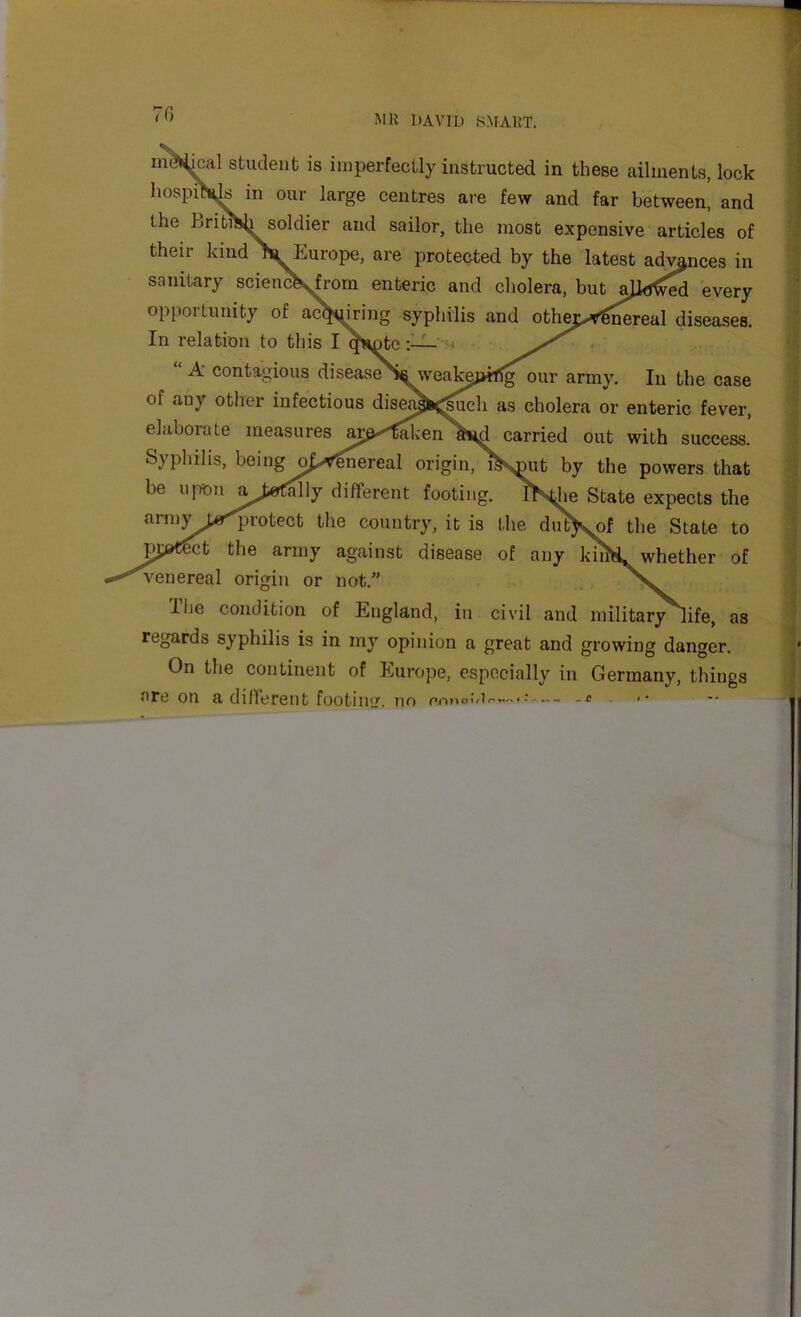 70 Mil DAVID 8MA11T. ni^kal student is imperfectly instructed in these ailments, lock hospiSi^ in our large centres are few and far between, and the BritSh soldier and sailor, the most expensive articles of their kind^Europe, are protected by the latest ad^nces in sanitary scienc^from enteric and cholera, but aJl^M every opportunity of acting syphilis and othe>^^real diseases. In relation to this I^^^nto:—=< . ‘ A‘ contagious diseaseS^veak^pifTg our army. In the case of any otlier infectious disea^^^och as cholera or enteric fever, elaborate measures aj^'^'f^enavd carried out with success. Syphilis, being opt^ereal origin, i^smit by the powers that be upon at»CalIy different footing, l^e State expects the arnivt«^rotect the country, it is the diff>sof the State to the army against disease of any kuX. whether of venereal origin or not.” Ihe condition of England, in civil and military^ife, as regards syphilis is in my opinion a great and growing dano'er On the continent of Europe, especially in Germany, things are on a different footing. no prmoiM^—-c