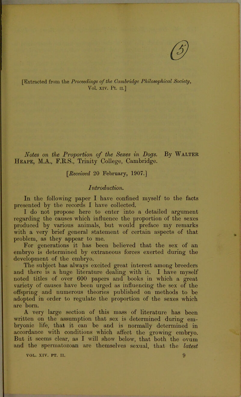 [Extracted from the Proceedings of the Cambridge Philosophical Society, Yol. xiv. Pt. n.] Notes on the Proportion of the Sexes in Dogs. By Waltek Heape, M.A., F.B.S., Trinity College, Cambridge. [Received 20 February, 1907.] Introduction. In the following paper I have confined myself to the facts presented by the records I have collected. I do not propose here to enter into a detailed argument regarding the causes which influence the proportion of the sexes produced by various animals, but would preface my remarks with a very brief general statement of certain aspects of that problem, as they appear to me. For generations it has been believed that the sex of an embryo is determined by extraneous forces exerted during the development of the embryo. The subject has always excited great interest among breeders and there is a huge literature dealing with it. I have myself noted titles of over 600 papers and books in which a great variety of causes have been urged as influencing the sex of the offspring and numerous theories published on methods to be adopted in order to regulate the proportion of the sexes which are born. A very large section of this mass of literature has been written on the assumption that sex is determined during em- bryonic life, that it can be and is normally determined in accordance with conditions which affect the growing embryo. But it seems clear, as I will show below, that both the ovum and the spermatozoan are themselves sexual, that the latest