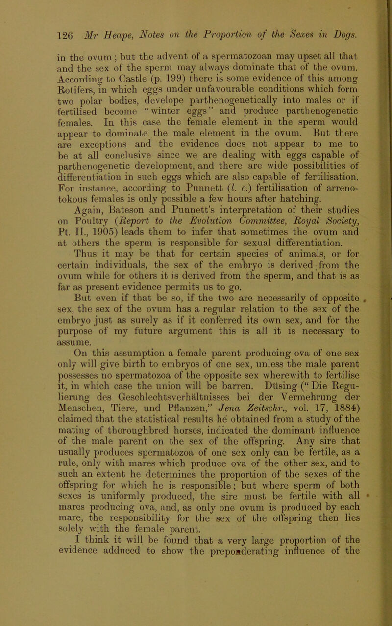 in the ovum ; but the advent of a spennatozoan may upset all that and the sex of the sperm may always dominate that of the ovum. According to Castle (p. 199) there is some evidence of this among Rotifers, in which eggs under unfavourable conditions which form two polar bodies, develope parthenogenetically into males or if fertilised become “winter eggs” and produce parthenogenetic females. In this case the female element in the sperm would appear to dominate the male element in the ovum. But there are exceptions and the evidence does not appear to me to be at all conclusive since we are dealing with eggs capable of parthenogenetic development, and there are wide possibilities of differentiation in such eggs which are also capable of fertilisation. For instance, according to Punnett (l. c.) fertilisation of arreno- tokous females is only possible a few hours after hatching. Again, Bateson and Punnett’s interpretation of their studies on Poultry (Report to the Evolution Committee, Royal Society, Pt. II., 1905) leads them to infer that sometimes the ovum and at others the sperm is responsible for sexual differentiation. Thus it may be that for certain species of animals, or for certain individuals, the sex of the embryo is derived, from the ovum while for others it is derived from the sperm, and that is as far as present evidence permits us to go. But even if that be so, if the two are necessarily of opposite , sex, the sex of the ovum has a regular relation to the sex of the embryo just as surely as if it conferred its own sex, and for the purpose of my future argument this is all it is necessary to assume. On this assumption a female parent producing ova of one sex only will give birth to embryos of one sex, unless the male parent possesses no spermatozoa of the opposite sex wherewith to fertilise it, in which case the union will be barren. Busing (“ Die Regu- lierung des Geschlechtsverhaltnisses bei der Vermehrung der Menschen, Tiere, und Pflanzen,” Jena Zeitschr., vol. 17, 1884) claimed that the statistical results he obtained from a study of the mating of thoroughbred horses, indicated the dominant influence of the male parent on the sex of the offspring. Any sire that usually produces spermatozoa of one sex only can be fertile, as a rule, only with mares which produce ova of the other sex, and to such an extent he determines the proportion of the sexes of the offspring for which he is responsible; but where sperm of both sexes is uniformly produced, the sire must be fertile with all • mares producing ova, and, as only one ovum is produced by each mare, the responsibility for the sex of the offspring then lies solely with the female parent. I think it will be found that a very large proportion of the evidence adduced to show the preponderating influence of the