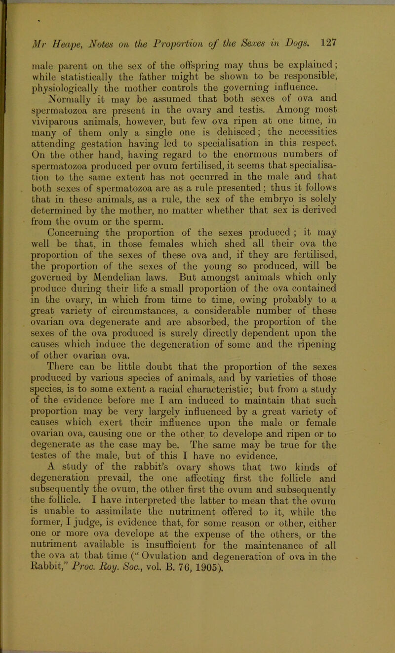 inale parent on the sex of the offspring may thus be explained; while statistically the father might be shown to be responsible, physiologically the mother controls the governing influence. Normally it may be assumed that both sexes of ova and spermatozoa are present in the ovary and testis. Among most viviparous animals, however, but few ova ripen at one time, in many of them only a single one is dehisced; the necessities attending gestation having led to specialisation in this respect. On the other hand, having regard to the enormous numbers of spermatozoa produced per ovum fertilised, it seems that specialisa- tion to the same extent has not occurred in the male and that both sexes of spermatozoa are as a rule presented; thus it follows that in these animals, as a rule, the sex of the embryo is solely determined by the mother, no matter whether that sex is derived from the ovum or the sperm. Concerning the proportion of the sexes produced ; it may well be that, in those females which shed all their ova the proportion of the sexes of these ova and, if they are fertilised, the proportion of the sexes of the young so produced, will be governed by Mendelian laws. But amongst animals which only produce during their life a small proportion of the ova contained in the ovary, in which from time to time, owing probably to a great variety of circumstances, a considerable number of these ovarian ova degenerate and are absorbed, the proportion of the sexes of the ova produced is surely directly dependent upon the causes which induce the degeneration of some and the ripening of other ovarian ova. There can be little doubt that the proportion of the sexes produced by various species of animals, and by varieties of those species, is to some extent a racial characteristic; but from a study of the evidence before me I am induced to maintain that such proportion may be very largely influenced by a great variety of causes which exert their influence upon the male or female ovarian ova, causing one or the other to develope and ripen or to degenerate as the case may be. The same may be true for the testes of the male, but of this I have no evidence. A study of the rabbit’s ovary shows that two kinds of degeneration prevail, the one affecting first the follicle and subsequently the ovum, the other first the ovum and subsequently the follicle. I have interpreted the latter to mean that the ovum is unable to assimilate the nutriment offered to it, while the former, I judge, is evidence that, for some reason or other, either one or more ova develope at the expense of the others, or the nutriment available is insufficient for the maintenance of all the ova at that time (“ Ovulation and degeneration of ova in the Rabbit,” Proc. Iioy. Soc., vol. B. 7G, 1905).
