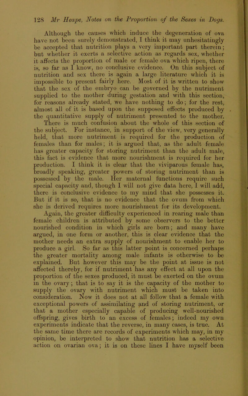 Although the causes which induce the degeneration of ova have not been surely demonstrated, I think it may unhesitatingly be accepted that nutrition plays a very important part therein; but whether it exerts a selective action as regards sex, whether it affects the proportion of male or female ova which ripen, there is, so far as I know, no conclusive evidence. On this subject of nutrition and sex there is again a large literature which it is impossible to present fairly here. Most of it is written to show that the sex of the embryo can be governed by the nutriment supplied to the mother during gestation and with this section, for reasons already stated, we have nothing to do; for the rest, almost all of it is based upon the supposed effects produced by . the quantitative supply of nutriment presented to the mother. There is much confusion about the whole of this section of the subject. For instance, in support of the view, very generally held, that more nutriment is required for the production of females than for males; it is argued that, as the adult female has greater capacity for storing nutriment than the adult male, this fact is evidence that more nourishment is required for her production. I think it is clear that the viviparous female has, broadly speaking, greater powers of storing nutriment than is possessed by the male. Her maternal functions require such special capacity and, though I will not give data here, I will add, there is conclusive evidence to my mind that she possesses it. But if it is so, that is no evidence that the ovum from which she is derived requires more nourishment for its development. Again, the greater difficulty experienced in rearing male than female children is attributed by some observers to the better nourished condition in which girls are born; and many have argued, in one form or another, this is clear evidence that the mother needs an extra supply of nourishment to enable her to produce a girl. So far as this latter point is concei’ned perhaps the greater mortality among male infants is otherwise to be explained. But however this may be the point at issue is not affected thereby, for if nutriment has any effect at all upon the proportion of the sexes produced, it must be exerted on the ovum in the ovary; that is to say it is the capacity of the mother to supply the ovary with nutriment which must be taken into consideration. Now it does not at all follow that a female with exceptional powers of assimilating and of storing nutriment, or that a mother especially capable of producing well-nourished offspring, gives birth to an excess of females; indeed my own experiments indicate that the reverse, in many cases, is true. At the same time there are records of experiments which may, in my opinion, be interpreted to show that nutrition has a selective action on ovarian ova; it is on these lines I have myself been