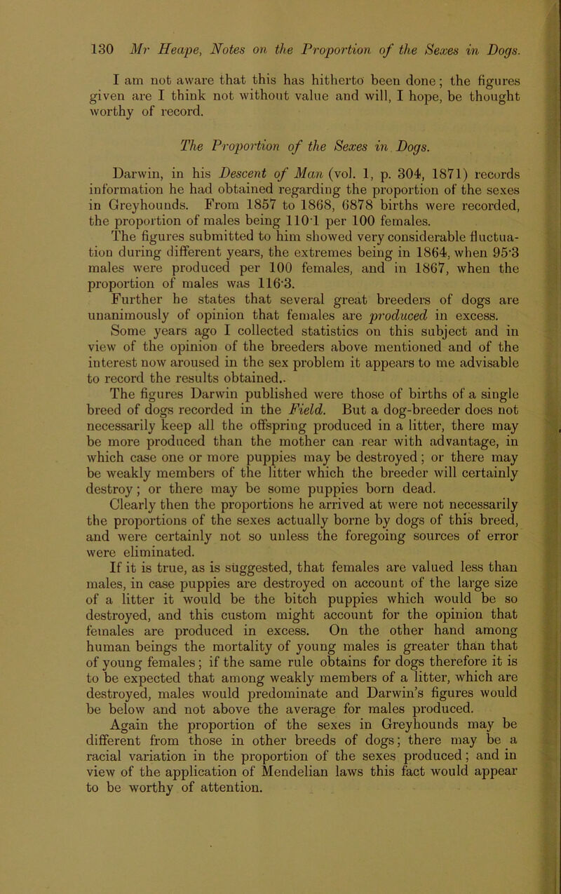 I am not aware that this has hitherto been done; the figures given are I think not without value and will, I hope, be thought worthy of record. The Proportion of the Sexes in Dogs. Darwin, in his Descent of Man (vol. 1, p. 304, 1871) records information he had obtained regarding the proportion of the sexes in Greyhounds. From 1857 to 1868, 6878 births were recorded, the proportion of males being 1101 per 100 females. The figures submitted to him showed very considerable fluctua- tion during different years, the extremes being in 1864, when 95'3 males were produced per 100 females, and in 1867, when the proportion of males was 116'3. Further he states that several great breeders of dogs are unanimously of opinion that females are produced in excess. Some years ago I collected statistics on this subject and in view of the opinion of the breeders above mentioned and of the interest now aroused in the sex problem it appears to me advisable to record the results obtained.. The figures Darwin published were those of births of a single breed of dogs recorded in the Field. But a dog-breeder docs not necessarily keep all the offspring produced in a litter, there may be more produced than the mother can rear with advantage, in which case one or more puppies may be destroyed; or there may be weakly members of the litter which the breeder will certainly destroy; or there may be some puppies born dead. Clearly then the proportions he arrived at were not necessarily the proportions of the sexes actually borne by dogs of this breed, and were certainly not so unless the foregoing sources of error were eliminated. If it is true, as is suggested, that females are valued less than males, in case puppies are destroyed on account of the large size of a litter it would be the bitch puppies which would be so destroyed, and this custom might account for the opinion that females are produced in excess. On the other hand among human beings the mortality of young males is greater than that of young females ; if the same rule obtains for dogs therefore it is to be expected that among weakly members of a litter, which are destroyed, males would predominate and Darwin’s figures would be below and not above the average for males produced. Again the proportion of the sexes in Greyhounds may be different from those in other breeds of dogs; there may be a racial variation in the proportion of the sexes produced; and in view of the application of Mendelian laws this fact would appear to be worthy of attention.