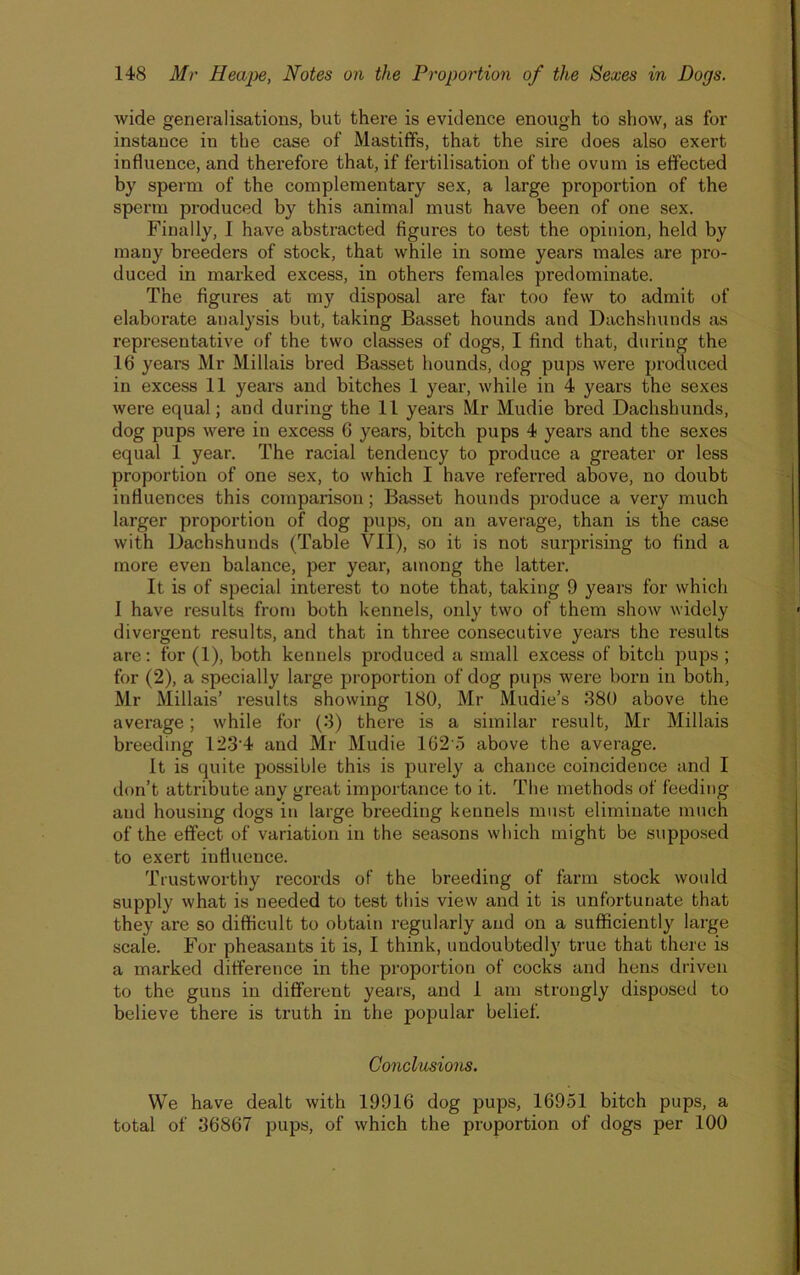 wide generalisations, but there is evidence enough to show, as for instance iu the case of Mastiffs, that the sire does also exert influence, and therefore that, if fertilisation of the ovum is effected by sperm of the complementary sex, a large proportion of the sperm produced by this animal must have been of one sex. Finally, I have abstracted figures to test the opinion, held by many breeders of stock, that while in some years males are pro- duced in marked excess, in others females pi'edominate. The figures at my disposal are far too few to admit of elaborate analysis but, taking Basset hounds and Dachshunds as representative of the two classes of dogs, I find that, during the 16 years Mr Millais bred Basset hounds, dog pups were produced in excess 11 years and bitches 1 year, while in 4 years the sexes were equal; and during the 11 years Mr Mudie bred Dachshunds, dog pups were in excess 6 years, bitch pups 4 years and the sexes equal 1 year. The racial tendency to produce a greater or less proportion of one sex, to which I have referred above, no doubt influences this comparison; Basset hounds produce a very much larger proportion of dog pups, on an average, than is the case with Dachshunds (Table VII), so it is not surprising to find a more even balance, per year, among the latter. It is of special interest to note that, taking 9 years for which I have results from both kennels, only two of them show widely divergent results, and that in three consecutive years the results are: for (1), both kennels produced a small excess of bitch pups ; for (2), a specially large proportion of dog pups were born in both, Mr Millais’ results showing 180, Mr Mudie’s 880 above the average; while for (8) there is a similar result, Mr Millais breeding 123'4 and Mr Mudie 162'5 above the average. It is quite possible this is purely a chance coincidence and I don’t attribute any great importance to it. The methods of feeding and housing dogs in large breeding kennels must eliminate much of the effect of variation in the seasons which might be supposed to exert influence. Trustworthy records of the breeding of farm stock would supply what is needed to test this view and it is unfortunate that they are so difficult to obtain regularly and on a sufficiently large scale. For pheasants it is, I think, undoubtedly true that there is a marked difference in the proportion of cocks and hens driven to the guns in different years, and I am strongly disposed to believe there is truth in the popular belief. Conclusions. We have dealt with 19916 dog pups, 16951 bitch pups, a total of 36867 pups, of which the proportion of dogs per 100