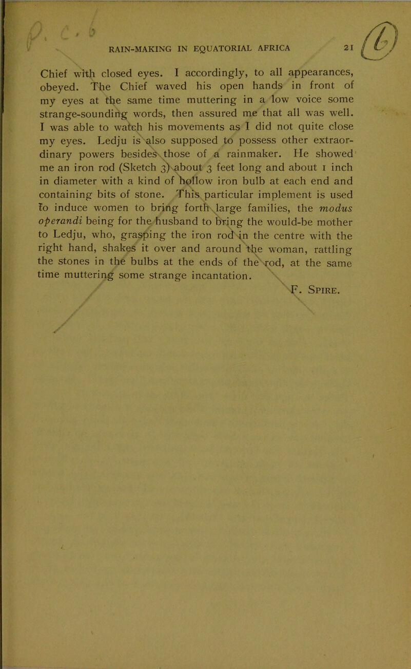 Chief with closed eyes. I accordingly, to all appearances, obeyed. The Chief waved his open hands in front of my eyes at the same time muttering in a low voice some strange-sounding words, then assured me that all was well. I was able to watch his movements as I did not quite close my eyes. Ledju is also supposed to possess other extraor- dinary powers besides those of a rainmaker. He showed me an iron rod (Sketch 3) about 3 feet long and about 1 inch in diameter with a kind of hollow' iron bulb at each end and containing bits of stone. This particular implement is used fo induce women to bring forth large families, the modus operandi being for the husband to bring the w'ould-be mother to Ledju, who, grasping the iron rod in the centre with the right hand, shakes it over and around the woman, rattling the stones in the bulbs at the ends of the -rod, at the same time muttering some strange incantation. F. Spire.