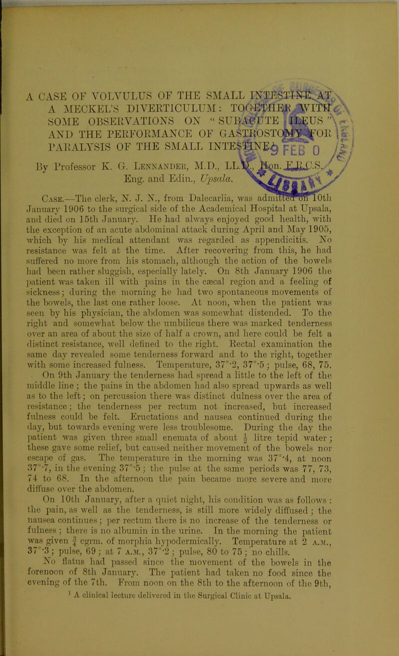 A CASE OF VOT.VULUS OF THE SMALL INTESTlM^AT ^ A ^^lECKEL’S DIVERTICULUM: TOOETHER.WlW^X SOME OBSERVATIONS ON ‘‘SUBAG^UTE s v AND THE BERFORMANCE OF GASTROSTCM’l^^OR \a j BARALYSIS OF THE SMALL INTESTINE^ pig By Professor K. G. Lennandei;, M.D., T^^A^.GS.y Eng. and Edin., U-j^scda. Case.—The clerk, N. J. N., from Dalecarlia, was ai January 1906 to the surgical side of the Academical Hospital at Upsala, and died on 15th January. He had alrrays enjoyed good health, with the exception of an acute abdominal attack during April and May 1905, which by his medical attendant was regarded as appendicitis. No resistance was felt at the time. After recovering from this, he had suffered no more from his stomach, although the action of the bowels had been rather sluggish, especially lately. On 8th January 1906 the patient rvas taken ill with pains in the csecal region and a feeling of sickness; during the morning he had two spontaneous movements of the bowels, the last one rather loose. At noon, when the patient was seen by his physician, the abdomen was somewhat distended. To the right and somewhat below the umbilicus there was marked tenderness over an area of about the size of half a crown, and here could be felt a distinct resistance, well defined to the right. Rectal examination the same day revealed some tenderness forward and to the right, together Avith some increased fulness. Temperature, 37°’2, 37°’5 ; pulse, 68, 75. On 9th January the tenderness had spread a little to the left of the middle line; the pains in the abdomen had also spread upwards as Avell as to the left; on percussion there Avas distinct dulness over the area of resistance; the tenderness per rectum not increased, but increased fulness could be felt. Eructations and nausea continued during the day, but toAvards evening AA’ere less troublesome. During the day the patient Avas given three small enemata of about i litre tepid Avater; these gave some relief, but caused neither moAmment of the boAvels nor escajAe of gas. The temperature in the morning Avas 37°'4, at noon 37°’7, in the evening 37°‘5; the pAilsc at the same periods was 77, 73, 74 to 68. In the afternoon the pain became more severe and more diffuse over the abdomen. On 10th January, after a rpiiet night, his condition Avas as folloAvs : the pain, as Avell as the tenderness, is still more Avidely diffused; the nau.sea continues; per rectum there is no increase of the tenderness or fulness ; there is no albumin in the urine. In the morning the patient Avas given egrm. of morphia hypodermically. Temperature at 2 a.ai., 37°‘3; pulse, 69; at 7 a.m., 37°’2; pulse, 80 to 75; no chills. No flatus had passed since the movement of the boAvels in the forenoon of 8th January. The patient had taken no food since the evening of the 7th. From noon on the 8th to the afternoon of the 9th, ’ A clinical lecture delivered in tlie Surgical Clinic at Upsala.