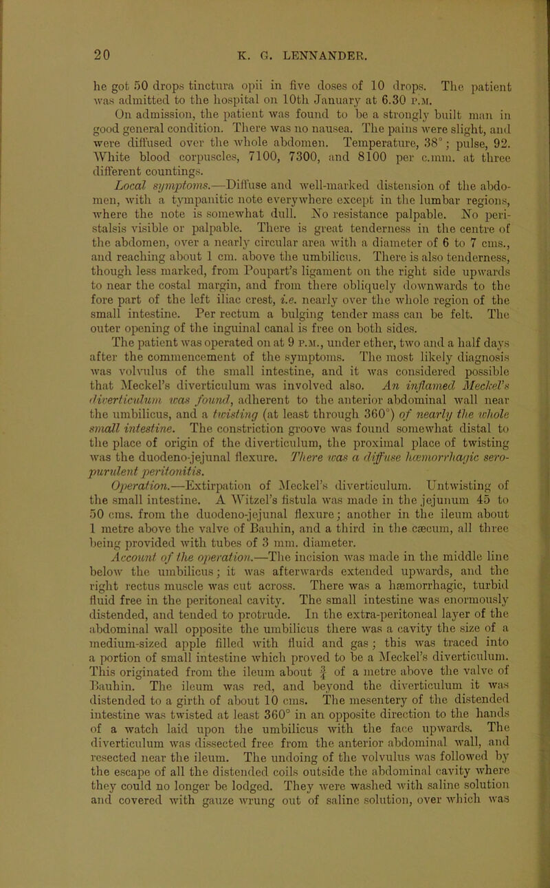 he got 50 drops tinctura opii in five doses of 10 drops. The patient Avas admitted to the liospital on 10th January at 6.30 p.jf. On admission, the patient was found to he a strongly built man in good general condition. There was no nausea. The pains Avere slight, and were diffused over the Avhole abdomen. Temperature, 38°; pulse, 92. White blood corpu.scle.s, 7100, 7300, and 8100 per c.mm. at three different countings. Local symijtoms.—Dilfuse and well-marked distension of the abdo- men, with a tympanitic note everywhere except in the lumbar regions, where the note is somewhat dull. No resistance palpable. No peri- stalsis visible or palpable. There is great tenderness in the centre of the abdomen, over a nearly circular area with a diameter of 6 to 7 cms., and reaching about 1 cm. above the umbilicus. There is also tenderness, though less marked, from Poupart’s ligament on the right side upwards to near the costal margin, and from there obliquely downwards to the fore part of the left iliac crest, i.e. nearly over the whole region of the small intestine. Per rectum a bulging tender mass can be felt. The outer opening of the inguinal canal is free on both sides. The patient was operated on at 9 p.m., under ether, two and a half days after the commencement of the symptoms. The most likely diagnosis was volvulus of the small intestine, and it u^as considered possible that Meckel’s diverticulum was involved also. An inflamed MeclceVti diverticulum rcav found, adherent to the anterior abdominal wall near the umbilicus, and a twisting (at least through 360°) of nearly the xvholc small intestine. The constriction groove was found somewhat distal to the place of origin of the diverticulum, the proximal place of twisting was the duodeno-jejunal flexure. There was a diffuse licemorrhayic sero- purident peritonitis. Operation.—Extirpation of iMeckel’s diverticulum. Untwisting of the small intestine. A Witzel’s fistula was made in the jejunum 45 to 50 cms. from the duodeno-jejunal flexure; another in the ileum about 1 metre above the valve of Bauhin, and a third in the csecum, all three being provided with tubes of 3 mm. diameter. Account of the operation.—The incision was made in the middle line below the umbilicus; it was afterwards extended upwards, and the right I'ectus muscle Avas cut across. There was a heemorrhagic, turbid fluid free in the peritoneal cavity. The small intestine was enormously distended, and tended to protrude. In the extra-peritoneal layer of the abdominal Avail opposite the umbilicus there Avas a cavity the size of a medium-sized apple filled Avith fluid and gas; this Avas traced into a portion of small intestine Avhich proved to be a Meckel’s diverticulum. This originated from the ileum about ^ of a metre above the valve of Bauhin. The ileum Avas red, and beyond the diA-erticulum it Avas distended to a girth of about 10 cms. The mesentery of the distended intestine was twisted at least 360° in an ojAposite direction to the hands of a watch laid upon the umbilicus Avith the face upAvards. The diverticulum Avas dissected free from the anterior abdominal aaMI, and resected near the ileum. The undoing of the volvulus Avas folloAved by the escape of all the distended coils outside the abdominal cavity AA^herc they could no longer be lodged. They Avere Avashed Avith saline solution and covered Avith gauze Avrung out of saline solution, over Avhich Avas