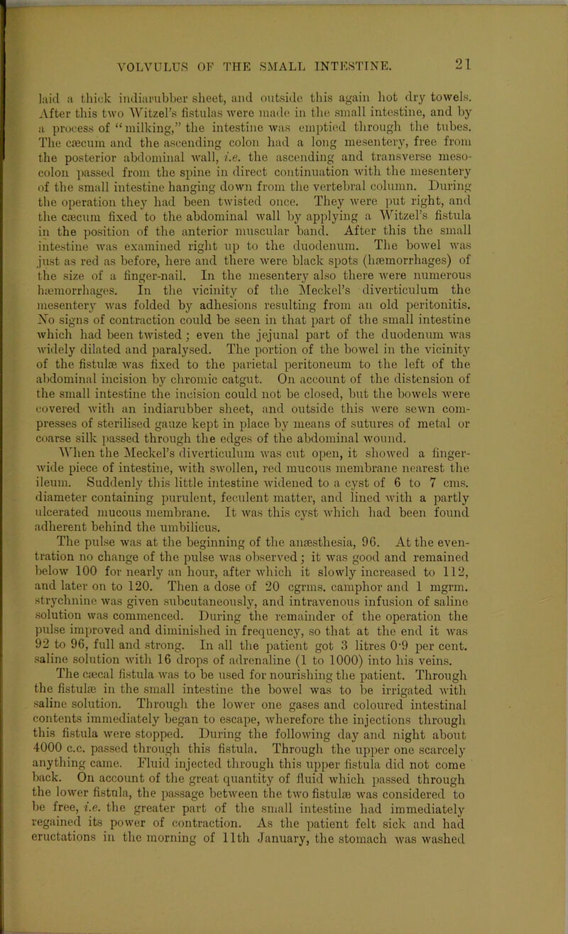 laid a tliiuk iiuliai’ubber sheet, and outside this again hot dry towels. After this two Witzel’s fistulas were made* in the small intestine, and by a process of “ milking,” the intestine was emptied through the tubes. The c£ecum and the ascending colon had a long mesenteiy, free from the posterior abdominal wall, i.e. the ascending and transverse meso- colon passed from the spine in direct continuation with the mesentery of the small intestine hanging down from the vertebral column. During the operation they had been twisted once. They were ])ut right, and the cfficum fixed to the abdominal wall by applying a Witzel’s fistula in the position of the anterior muscular band. After this the small intestine was examined right up to the duodenum. The bowel was .just as red as before, here and there were black spots (haemorrhages) of the size of a finger-nail. In the mesenterj also there were numerous htemorrhages. In the vicinity of the Meckel’s diverticulum the mesentery was folded by adhesions resulting from an old peritonitis. Xo signs of contraction could be seen in that i^art of the small intestine which had been twisted; even the jejunal part of the duodenum Avas Avidely dilated and paralysed. The portion of the boAvel in the Aucinity of the fistulce Avas fixed to the parietal peritoneum to the left of the abdominal incision by chromic catgut. On account of the distension of the small intestine the incision could not be closed, but the boAvels Avere covered Avith an indiarubber sheet, and outside this Avere seAvn com- pre.sses of sterilised gauze kept in place by means of sutures of metal or coarse silk ]>assed through the edges of the abdominal Avound. 'When the Meckel’s diverticulum Avas cut ojAen, it shoAved a finger- Avide piece of intestine, Avith SAVollen, red mucous membrane nearest the ileum. Suddenly this little intestine Avidened to a cyst of 6 to 7 cms. diameter containing purulent, feculent matter, and lined Avith a jAartly ulcerated mucous membrane. It Avas this cyst AA’hich had been found adherent behind the umbilicus. The pulse Avas at the beginning of the anmsthesia, 96. At the even- tration no change of the pulse Avas observed; it Avas good and remained beloAV 100 for nearly an hour, after Avhich it slowly increased to 112, and later on to 120. Then a dose of 20 egrms. camphor and 1 mgrm. strychnine Avas given subcutaneously, and intravenous infusion of saline solution Avas commenced. During the remainder of the operation the pulse improved and diminished in frequency, so that at the end it Avas 92 to 96, full and sti’ong. In all the patient got 3 litres 0'9 per cent, saline solution Avith 16 drops of adrenaline (1 to 1000) into his veins. The ciecal fistula Avas to be used for nourishing the patient. Through the fistulae in the small intestine the boAvel was to be irrigated Avitli saline solution. Through the lower one gases and coloured intestinal contents immediately began to escape, Avherefore the injections through this fistula Avere stopped. During the folloAving day and night about 4000 c.c. passed through this fistula. Through the upper one scarcely anything came. Fluid injected through this upper fistula did not come back. On account of the great quantity of fluid Avhich passed through the loAver fistnla, the pa.ssage betAveen the tAvo fistulae Avas con.sidered to be free, i.e. the greater part of the .small intestine had immediately regained its power of contraction. As the patient felt sick and had eructations in the morning of 11th January, the stomach Avas Avashed