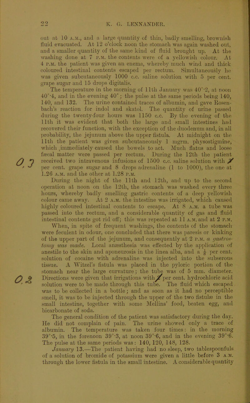 0.3 O.Z out at 10 A.Ji., and a large quautitj'^ of thin, badly smelling, brownish Iluid evacuated. At 12 o’clock noon the stomach was again washed out, and a smaller quantity of the same kind of fluid brought up. At the washing done at 7 p.m. the contents were of a yellowish colour. At 4 P.M. the patient was given an enema, whereby much wind and thick coloured intestinal contents escaped per rectum. .Simultaneously he Avas given subcutaneously 1000 c.c. saline solution Avith i5 per cent, grape sugar and 15 drops digitalis. The temperature in the morning of 11th January Avas 40°'2, at noon 40°'4, and in the evening 40°; the pulse at the same periods being 140, 140, and 132. The urine contained traces of albumin, and gave Rosen- bach’s reaction for indol and skatol. The quantity of urine ijassed during the twenty-four hours Avas 1150 c.c. By the evening of the. 11th it Avas evident that both the large and small intestines had recovered their function, Avith the exception of the duodenum and, in all probability, the jejunum above the upper fistula. At midnight on the 11th the patient Avas given subcutaneously 1 mgrm. physostigmine, Avhich ^immediately caused the boAvels to act. Much flatus and loose fmcal matter Avere passed per rectum. During the 12th the patient received tAvo intravenous infusions of 1500 c.c. saline solution Avith y ])er cent, grape sugar and 8 drops adrejialine (1 to 1000), the one at 1.26 A.ji. and the other at 1.28 p.m. During the night of the 11th and 12th, and up to the second operation at noon on the 12th, the stomach Avas Avashed every three hours, whereby badly smelling gastric contents of a deep yelloAvish colour came aAvay. At 2 a.m. the intestine Avas irrigated, Avhich caused highly coloured intestinal contents to escape. At 8 a.m. a tube Avas passed into the rectum, and a considerable quantity of gas and fluid intestinal contents got rid off; this Avas repeated at 11 a.m. and at 2 p.ai. When, in spite of frequent Avashings, the contents of the stomach Avere feculent in odour, one concluded that there Avas ])aresis or kinking of the upper part of the jejunum, and consequently at 2 p.ji. a (/asiroH- toiny teas made. Local aniBsthesia AA'as effected by the apiilication of anestile to the skin and aponeurosis in the linea alba, and a ^ per cent, solution of cocaine Avith adrenaline Avas injected into the subserous tissue. A AVitzel’s fistula Avas placed in the pyloric portion of the stomach near the large curvature; the tube Avas of 5 mm. diameter. Directions Avere given that irrigations Avith^per cent, hydrochloric acid solution Avere to be made through this tube. The fluid Avhich escaped Avas to be collected in a bottle; and as soon as it had no perceptible smell, it Avas to be injected through the upper of the tAvo fistulse in the small intestine, together Avith some ]\Iellins’ food, beaten egg, and bicarbonate of soda. The general condition of the patient was satisfactory during the day. He did not complain of pain. The urine shoAved only a trace of albumin. The temperature Avas taken four times: in the morning 39°'5, in the forenoon 39°‘3, at noon 39°'6, and in the eA^ening 39°‘6. The pulse at the same periods Avas : 140, 120, 148, 128. January 13.—The patient having had no sleep, tAvo tablespoonfuls of a solution of bromide of potassium were given a little before 3 a.ji. through the loAver fistula in the small intestine. A considerable quantity