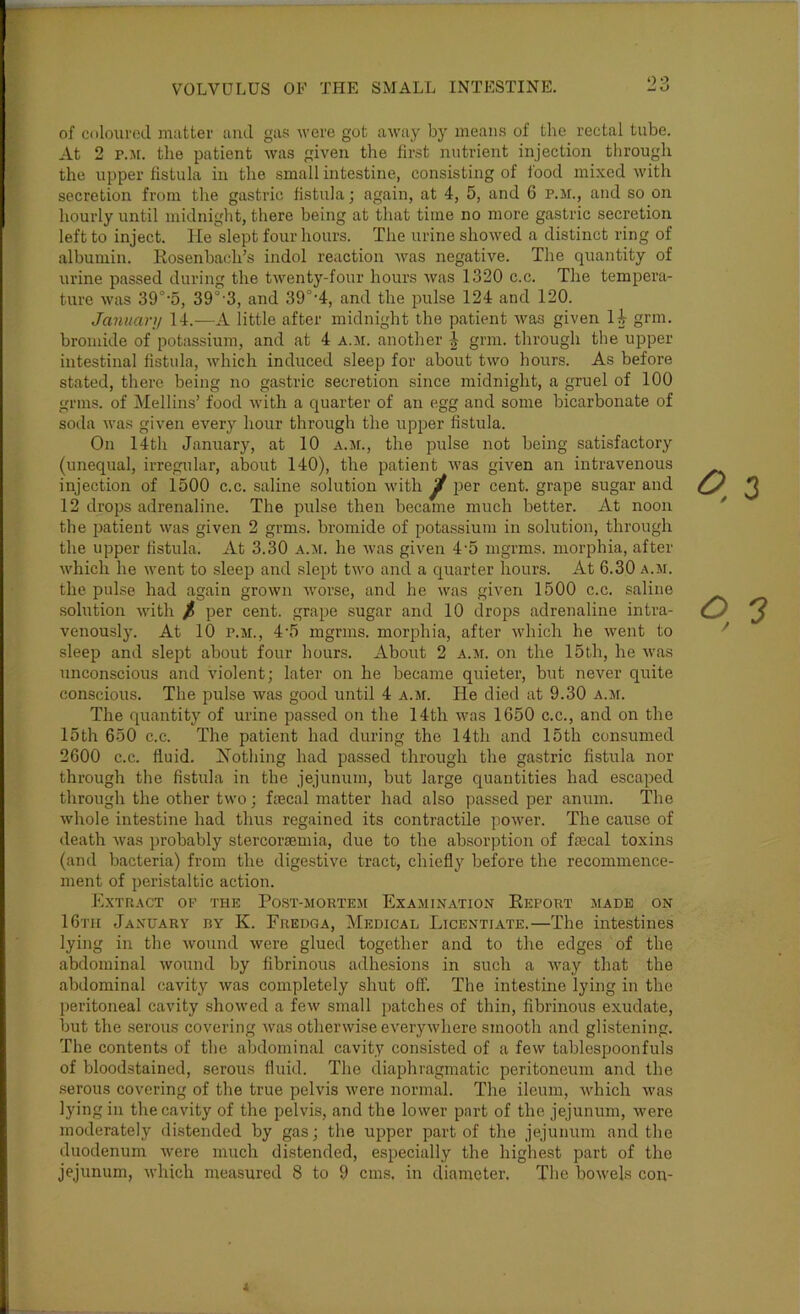 of cnlourod matter ami gas were got away by means of the rectal tube. At 2 p.jr. the patient was given the first nutrient injection through the upper fistula in the small intestine, consisting of food mixed with secretion from the gastric fistula; again, at 4, 5, and 6 p.m., and so on hourly until midnight, there being at that time no more gastric secretion left to inject, lie slept four hours. The urine showed a distinct ring of albumin. Eosenbach’s indol reaction was negative. The quantity of urine passed during the twenty-four hours was 1320 c.c. The tempera- ture was 39°-5, 39°-3, and 39°-4, and the pulse 124 and 120. January 14.-—A little after midnight the patient was given li grin, bromide of potassium, and at 4 a.m. another grin, through the upper intestinal fistula, which induced sleep for about two hours. As before stated, there being no gastric secretion since midnight, a gruel of 100 grins, of Mellins’ food Avith a quarter of an egg and some bicarbonate of soda Ava.s given every hour through the up^jer fistula. On 14th January, at 10 a.si., the pulse not being satisfactory (unequal, irregular, about 140), the patient Avas given an intravenous injection of 1500 c.c. saline solution Avith ^ per cent, grape sugar and 12 drops adrenaline. The pulse then became much better. At noon the patient was given 2 grms. bromide of pota.ssium in solution, through the upper fistula. At 3.30 a.m. he Avas given 4'5 mgrms. morphia, after Avhich he Avent to sleep and slept tAvo and a quarter hours. At 6.30 a.ai. the pulse had again grown Avorse, and he Avas given 1500 c.c. saline .solution Avith / per cent, grape sugar and 10 drops adrenaline intra- venously. At 10 P.M., 4'5 mgrms. morphia, after Avhich he Avent to sleep and slept about four hours. About 2 a.ai. on the 15th, he Avas unconscious and violent; later on he became quieter, but never quite conscious. The pulse Avas good until 4 a.m. He died at 9.30 a.m. The quantity of urine passed on the 14th Avas 1650 c.c., and on the 15th 650 c.c. The patient had during the 14th and 15th consumed 2600 c.c. fluid. Nothing had passed through the gastric fistula nor through the fistula in the jejunum, but large quantities had escaped through the other tAvo; faecal matter had also passed per anum. The Avhole intestine had thus regained its contractile poAver. The cause of death Avas probably stercoraemia, due to the absorption of faecal toxins (and bacteria) from the digestive tract, chiefly before the recommence- ment of peristaltic action. Extract or the Post-mortem Examination Eeport .aiadb on 16th January by K. Fredga, Medical Licentiate.—The inte.stines lying in the Avound Avere glued together and to the edges of the abdominal AVOund by fibrinous adhesions in such a Avay that the abdominal cavity Avas completely shut off. The intestine lying in the peritoneal cavity shoAved a fcAv small jiatches of thin, fibrinous exudate, but the serous covering Avas othenvise everyAvhere smooth and glistening. The contents of the abdominal cavity consisted of a feAv tablespoonfuls of bloodstained, serous fluid. The diaphragmatic peritoneum and the serous covering of the true pelvis Avere normal. The ileum, Avhich Avas lying in the cavity of the pelvis, and the loAver part of the jejunum, were moderately distended by gas; the upper part of the jejunum and the duodenum Avere much distended, especially the highest part of the jejunum, Avhich measured 8 to 9 cms, in diameter. Tlie boAvels con-