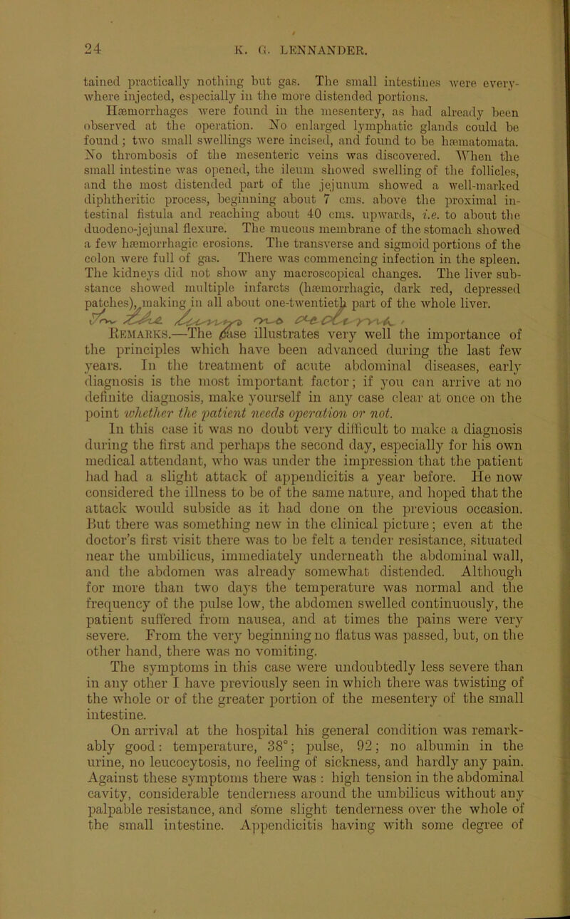 tainecl practically nothing but gas. The small intestines were every- where injected, especially in the more distended portions. Haemorrhages were found in the mesentery, as had already been observed at the operation. Xo enlarged lymphatic glands could be found; two small swellings were incised, and found to be haematomata. Xo thrombosis of the mesenteric veins was discovered. When the small intestine was opened, the ileum showed swelling of the follicles, and the most distended part of the jejunum showed a well-marked diphtheritic process, beginning about 7 cms. above the proximal in- testinal fistula and reaching about 40 cms. upwards, i.e. to about the duodeno-jejunal flexure. The mucous membrane of the stomach showed a few haemorrhagic erosions. The transverse and sigmoid portions of the colon were full of gas. There was commencing infection in the spleen. The kidneys did not show any macroscopical changes. The liver sub- stance showed multiple infarcts (haemorrhagic, dark red, depressed p lie whole liver. lie importance of the principles which have been advanced during the last few years. In the treatment of acute abdominal diseases, early diagnosis is the most important factor; if you can arrive at no definite diagnosis, make yourself in any case clear at once on the point whctlicr the 'patient needs operation or not. In this case it was no doubt very difficult to make a diagnosis during the first and perhaps the second day, especially for his own medical attendant, who was under the impression that the patient had had a slight attack of appiendicitis a year before. He now considered the illness to be of the same nature, and hoped that the attack would subside as it had done on the previous occasion. Pmt there was something new in the clinical picture; even at the doctor’s first visit there was to be felt a tender resistance, situated near the umbilicus, immediately underneath the abdominal wall, and the abdomen was already somewhat distended. Although for more than two days the temperature was normal and the frequency of the pulse low, the abdomen swelled continuously, the patient suffered from nausea, and at times the pains were very severe. From the very beginning no flatus was passed, hut, on the other hand, there was no vomiting. The symptoms in this case were undoubtedly less severe than in any other I have previously seen in which there was twisting of the whole or of the greater portion of the mesentery of the small intestine. On arrival at the hosphtal his general condition was remark- ably good: tempjerature, 38°; pulse, 92; no albumin in the urine, no leucocytosis, no feeling of sickness, and hardly any pain. Against these symptoms there was : high tension in the abdominal cavity, considerable tenderness around the umbilicus without any p)alj)able resistance, and ^ome slight tenderness over tlie whole of the small intestine. Appendicitis having with some degree of