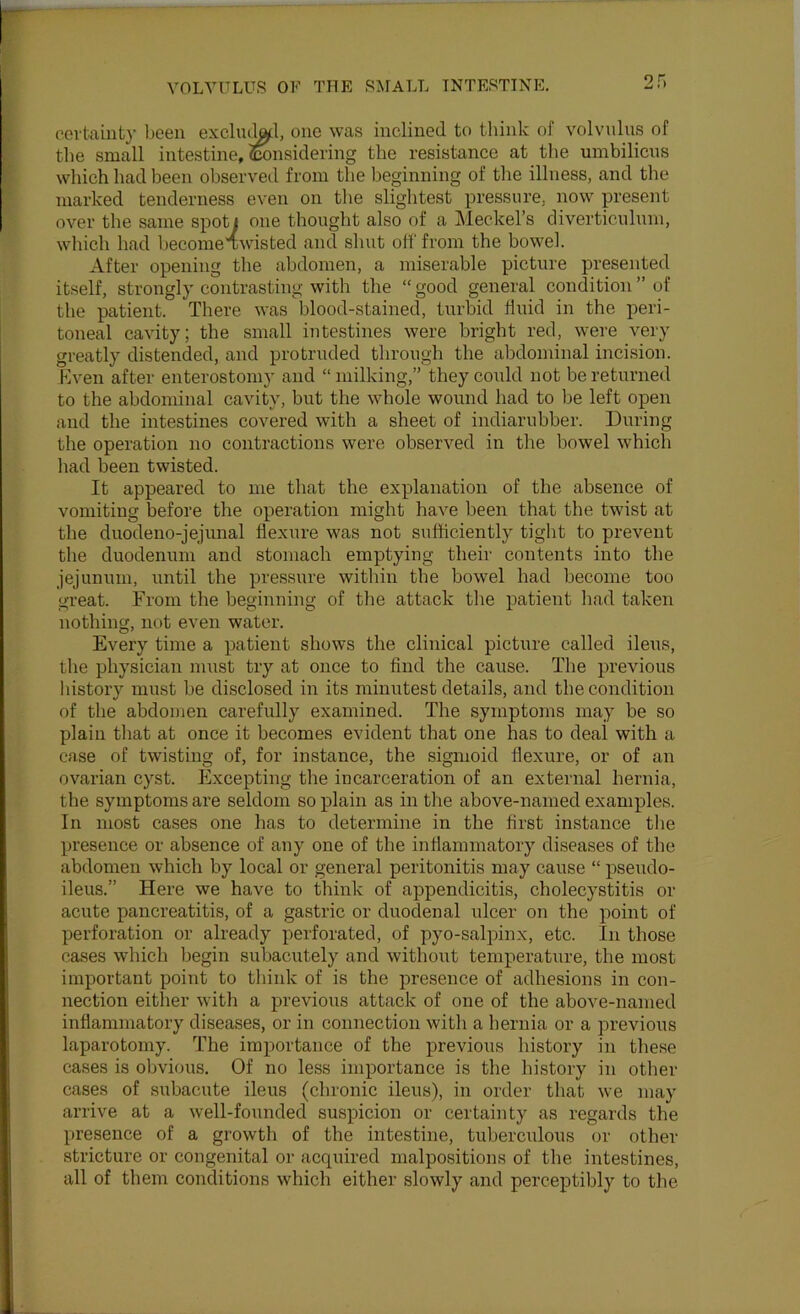 2f. oovtainfc}- been exclu^l, one was inclined to tliink of volvnlns of the small intestine, ^tonsidering the resistance at the umbilicus which had been observed from the beginning of the illness, and the marked tenderness even on the slightest pressure, now present over the same spoti one thought also of a JMeckel’s diverticulum, which had becomeawisted and shut off from the bowel. After opening the abdomen, a miserable picture presented itself, strongly contrasting with the “ good general condition ” of the patient. There was blood-stained, turbid fluid in the peri- toneal cavity; the small intestines were bright red, were very greatly distended, and protruded through the abdominal incision. Kven after enterostomy and “ milking,” they could not be returned to the abdominal cavity, but the whole wound had to be left open and the intestines covered with a sheet of indiarubber. During the operation no contractions were observed in the bowel which had been twisted. It appeared to me that the explanation of the absence of vomiting before the operation might have been that the twist at the duodeno-jejunal flexure was not sufficiently tight to prevent the duodenum and stomach emptying their contents into the jejunum, until the pressure within the bowel had become too great. From the beginning of the attack the patient had taken nothing, not even water. Every time a patient shows the clinical picture called ileus, the physician must try at once to find the cause. The previous liistory must be disclosed in its minutest details, and the condition of the abdomen carefully examined. The symptoms may be so plain tliat at once it becomes evident that one has to deal with a case of twisting of, for instance, the sigmoid flexure, or of an ovarian cyst. Excepting the incarceration of an external hernia, the symptoms are seldom so plain as in the above-named examples. In most cases one has to determine in the first instance tlie presence or absence of any one of the inflammatory diseases of the abdomen which by local or general peritonitis may cause “ pseudo- ileus.” Here we have to think of appendicitis, cholecystitis or acute pancreatitis, of a gastric or duodenal ulcer on the point of perforation or already perforated, of pyo-saliDinx, etc. In those cases which begin subacutely and without temperature, the most important point to think of is the presence of adhesions in con- nection either with a previous attack of one of the above-named inflammatory diseases, or in connection with a hernia or a previous laparotomy. The importance of the previous history in these cases is obvious. Of no less importance is the history in other cases of subacute ileus (chronic ileus), in order that we may arrive at a well-founded suspicion or certainty as regards the presence of a growth of the intestine, tuberculous or other stricture or congenital or acquired malpositions of the intestines, all of them conditions which either slowly and perceptibly to the