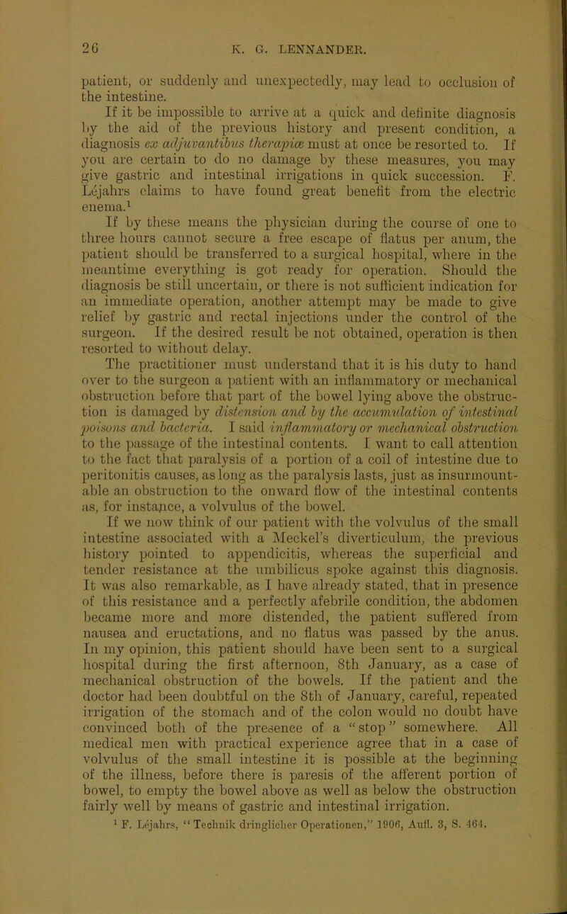patient, or suddenly and unexpectedly, may lead to occlusion of the intestine. If it be impossible to arrive at a quick and debnite diagnosis liy the aid of the previous history and present condition, a diagnosis ex adjuvantihis thempicc must at once be resorted to. If you are certain to do no damage by these measures, you may give gasti'ic and intestinal irrigations in quick succession. F. Lcjahrs claims to have found great benefit from the electric enema.^ If by these means the physician during the course of one to three hours cannot secure a free escape of flatus per anura, the patient should be transferred to a surgical hospital, where in the meantime everything is got ready for operation. Should the diagnosis be still uncertain, or there is not sufficient indication for an immediate operation, another attempt may be made to give relief by gastric and rectal injections under the control of the surgeon. If the desired result be not obtained, operation is then resorted to without delay. The practitioner must understand that it is his duty to hand over to the surgeon a patient with an inflammatory or mechanical obstruction before that part of the bowel lying above the obstruc- tion is damaged by distension and hy the accuimdation of intestinal 2)oisons and bacteria. I said inflammatory or mechanical obstruction to the ])assage of the intestinal contents. I want to call attention to the fact that paralysis of a portion of a coil of intestine due to peritonitis causes, as long as the paralysis lasts, just as insurmount- able an obstruction to the onward flow of the intestinal contents as, for instance, a Amlvulus of the bowel. If we now think of our patient with the volvulus of the small intestine associated with a Meckel’s diverticulum, the previous history pointed to appendicitis, whereas the superficial and tender resistance at the umbilicus spoke against this diagnosis. It was also remarkable, as I have already stated, that in presence of this resistance and a perfectly afebrile condition, the abdomen became more and more distended, the patient suffered from nausea and eructations, and no flatus was passed by the anus. In my opinion, this patient should have been sent to a surgical hospital during the first afternoon, 8th January, as a case of mechanical obstruction of the bowels. If the patient and the doctor had been doubtful on the 8th of January, careful, repeated irrigation of the stomach and of the colon would no doubt have convinced both of the presence of a “ stop ” somewhere. All medical men with practical experience agree that in a case of volvulus of the small intestine it is possible at the beginning of the illness, before there is paresis of the afferent portion of bowel, to empty the bowel above as well as below the obstruction fairly well by means of gastric and intestinal irrigation. * F. Liyahrs, “Technik dringliclier Operationen,” 1906, Anil. 3, S. 46-1.
