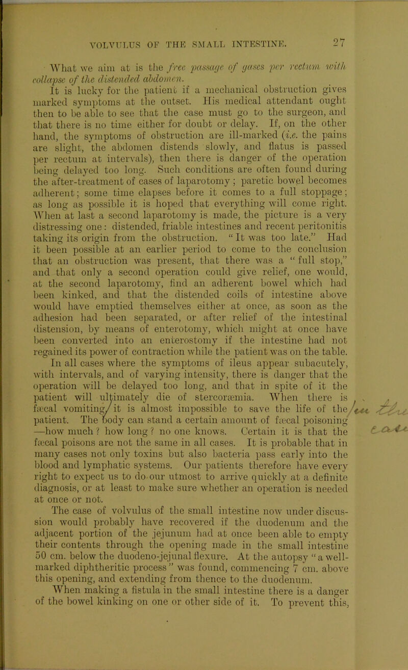 What we aim at is the free of (juses frr rectum vnth collapse of the distended aMovtcn. It is lucky for the patient if a meclianical obstruction gives marked symptoms at the outset. His medical attendant ought then to be able to see that the case must go to the surgeon, and that there is no time either for doubt or delay. If, on the other hand, the symptoms of obstruction are ill-marked {i.e. the pains are slight, the abdomen distends slowly, and flatus is passed per rec'tum at intervals), tlien there is danger of the operation being delayed too long. Such conditions are often found during tlie after-treatment of cases of laparotomy ; paretic bowel becomes adherent; some time elapses before it comes to a full stoppage; as long as possible it is hoped that everything will come right. When at last a second laparotomy is made, the picture is a very distressing one : distended, friable intestines and recent peritonitis taking its origin from the obstruction. “ It was too late.” Had o o ^ ^ ^ it been possible at an earlier period to come to the conclusion that an obstruction was present, that there was a “ full stop,” and that only a second operation could give relief, one would, at the second laparotomy, find an adherent bowel whicli had been kinked, and that the distended coils of intestine above would have emptied themselves eitlier at once, as soon as the adhesion had been separated, or after relief of the intestinal distension, by means of enterotomy, which might at once have been converted into an enterostomy if the intestine had not regained its power of contraction while the patient was on the table. In all cases where the symptoms of ileus appear subacutely, witli intervals, and of varying intensity, there is danger that the operation will be delayed too long, and that in spite of it tlie patient will ultimately die of stercortemia. When there is . . ^ ficcal vomiting/it is almost impossible to save the life of theyV^ patient. The body can stand a certain amount of fivcal poisoning —how much ? how long ? no one knows. Certain it is that the fmcal poisons are not the same in all cases. It is probable that in many cases not only toxins but also bacteria pass early into the blood and lymphatic systems. Our patients therefore have every right to expect us to do our utmost to arrive quickly at a definite diagnosis, or at least to make sure whether an operation is needed at once or not. The case of volvulus of the small intestine now under discus- sion would probably have recovered if the duodenum and the adjacent portion of the jejunum had at once been able to empty their contents through the opening made in the small intestine 50 cm. below the duodeno-jejunalflexure. At the autopsy “a well- marked diphtheritic process ” was found, commencing 7 cm. above this opening, and extending from thence to the duodenum. When making a fistula in the small intestine there is a danger of the bowel kinking on one or other side of it. To prevent this.