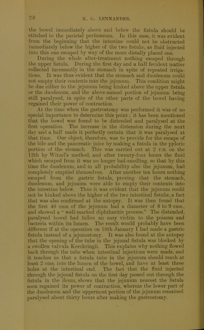 2S the bowel immediately above and below tlie fistula should be stitched to the parietal peritoneum. In this case, it was evident from the beginning that the intestine could not be obstructed immediately below the higher of tlie two fistula-, as fluid injected into this one escaped by way of the more distally placed one. During the wliole after-treatment nothing escaped through the upper fistula. During the first day and a half feculent matter collected incessantly in the stomach in spite of repeated irriga- tions. It was thus evident that the stomach and duodenum could not empty their contents into the jejunum. This condition might be due either to the jejunum lieing kinked above the upper fistula or the duodenum, and the above-named portion of jejunum being still paralysed, in spite of the other parts of the bowel having regained their power of contraction. At the time when the gastrostomy was performed it was of no special importance to determine this point; it has been mentioned that the bowel was found to Ije distended and paralysed at the first operation. The increase in the distension during the next day and a half made it perfectly certain that it was paralysed at that time. Our object, therefore, was to provide for the escape of the hile and tlie pancreatic juice by making a fistula in tlie pyloric ])ortion of the stomacli. This was carried out at 2 r.M. on the 12th by '\^Ttze^s method, and after twenty-four hours the fluid whicli escaped from it was no longer bad-smelling, so tliat by this time the duodenum, and in all pi'obability also the jejunum, had completely emptied themselves. After another ten hours notliing escaped from the gastric fistula, proving tliat the stomach, duodenum, and jejunum were able to empty their contents into the intestine below. Thus it was evident that the jejunum could not be kiidced above the higlier of the two intestinal fistulas, a fact tliat was also confirmed at tlie autopsy. It was then found that the first 40 cms. of the jejunum had a diameter of 8 to 9 cms., and showed a “ well-marked diphtheritic process.” The distended, paralysed liowel had fallen an easy victim to the poisons and liacteria within its lumen. The result would probably have been different if at the operation on 10th January I had made a gastric fistula instead of a jejunostomy. It was also found at the autopsy that the opening of the tube in the jejunal fistula was blocked by a swollen valvula Kerckringii. This explains why nothing flowed back through the tube when intestinal injections were made, and it teaches us that a fistula tube in the jejunum should reach at least 2 cms. into the lumen of the bowel, and have at least three holes at the intestinal end. The fact that the fluid injected through the jejunal fistula on the first day passed out througli the fistula in the ileum, shows that the jejunum nearest the fistula soon regained its power of contraction, whereas the lower part of the duodenum and the uppermost portion of tlie jejunum remained paralysed about thirty liours after making the gastrostomy.