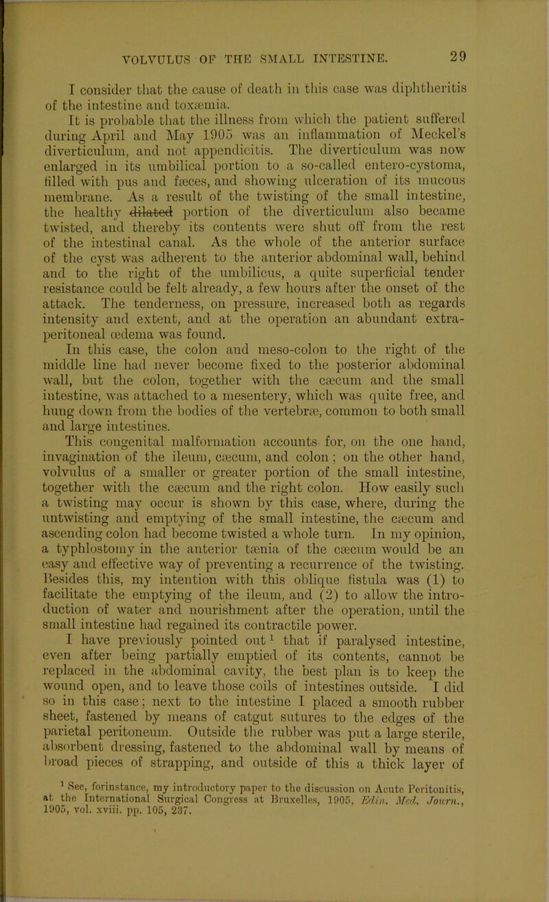T consider that the cause of death in this case was diphtheritis of the intestine and toxajniia. It is probable that the illness from whicli the patient suffered during April and ]\Iay 1905 was an inflammation of Meckel’s diverticulum, and not appendicitis. The diverticulum was now enlarged in its umbilical portion to a so-called entero-cystoma, tilled with pus and fieces, and showing ulceration of its mucous membrane. As a result of the twisting of the small intestine, the healthy dilated portion of the diverticulum also became twisted, and thereby its contents were shut off from the rest of the intestinal canal. As the whole of the anterior surface of the cyst was adherent to the anterior abdominal wall, behind and to the right of the umbilicus, a quite superficial tender resistance could be felt already, a few hours after the onset of the attack. The tenderness, on pressure, increased both as regards intensity and extent, and at the operation an abundant extra- peritoneal oedema was found. In this case, the colon aiid meso-colon to the right of the middle line had never become fixed to the posterior abdominal wall, but the colon, together with the caecum and the small intestine, was attached to a mesentery, which was quite free, and hung down from the bodies of the vertebra;, common to both small and large intestines. This congenital malformation accounts for, on the one hand, invagination of the ileum, caecum, and colon ; on the other hand, volvulus of a smaller or greater portion of the small intestine, together with the caecum and the right colon. How easily such a twisting may occur is shown by this case, where, during the untwisting and emptying of the small intestine, the cacum and ascending colon had become twisted a whole turn. In my opinion, a typhlostomy in the anterior tania of the cacum would be an easy and effective way of preventing a recurrence of the twisting. Besides this, my intention with this oblique fistula was (1) to facilitate the emptying of the ileum, and (2) to allow the intro- duction of water and nourishment after the operation, until the small intestine had regained its contractile power. I have previously pointed out^ that if paralysed intestine, even after being partially emptied of its contents, cannot be replaced in the abdominal cavity, the best plan is to keep the wound open, and to leave those coils of intestines outside. I did so in this case; next to the intestine 1 placed a smooth rubber sheet, fastened by means of catgut sutures to the edges of the parietal peritoneum. Outside the rubber was put a large sterile, absf)rbent dressing, fastened to the abdominal wall by means of broad pieces of strapping, and outside of this a thick layer of * See, forin.stance, my introductory paper to the discussion on Acute Peritoniti.s, at the International Surgical Congress at Bruxelles, 1905, Edin. Med. Journ., 1905, vol. xviii. pp. 105, 237.
