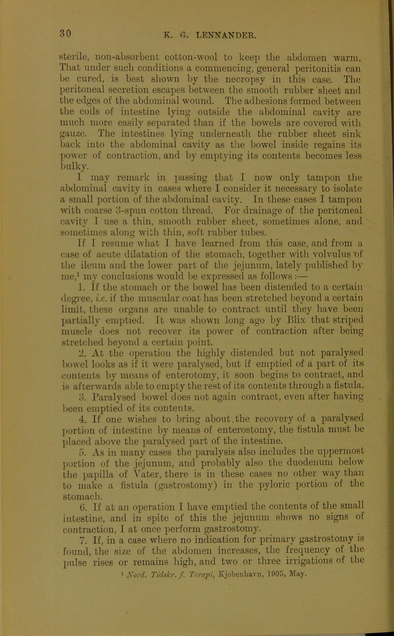sterile, iion-absorbent cotton-wool to keep the abdomen warm. That under such conditions a commencing, general peritonitis can be cured, is best shown by the necropsy in this case. The peritoneal secretion escapes between the smooth rubber sheet and the edges of the abdominal wound. The adhesions formed between the coils of intestine lying outside the abdominal cavity are much more easily separated than if the bowels are covered with gauze. The intestines lying underneath the rubber sheet sink back into the abdominal cavity as the bowel inside regains its power of contraction, and by emptying its contents becomes less bulky. 1 may remark in passing that I now only tampon the abdominal cavity in cases where I consider it necessary to isolate a small portion of the abdominal cavity. In these cases I tampon with coarse 3-spuu cotton thread. For drainage of the peritoneal cavity I use a thin, smooth rubber sheet, sometimes alone, and sometimes along witli thin, soft rubber tubes. 1 f I resiime what I have learned from this case, and from a case of acute dilatation of the stomach, together with volvulus nf the ileum and the lower part of the jejunum, lately published by me,^ my conclusions would be expressed as follows :— 1. If the stomach or the bowel has been distended to a certain degree, i.c. if the muscular coat has been stretched beyond a certain limit, these organs are unable to contract until they have been partially emptied. It was shown long ago by Blix that striped muscle does not recover its power of contraction after being stretclied beyond a certain point. 2. At the operation the highly distended but not paralysed lunvel looks as if it were paralysed, but if emptied of a part of its contents by means of enterotomy, it soon begins to contract, and is afterwards able to empty the rest of its contents through a fistula. 3. Paralysed bowel does not again contract, even after having been emptied of its contents. 4. If one wishes to bring about.the recovery of a paralysed l»ortion of intestine by means of enterostomy, the fistula must be placed above the paralysed part of the intestine. 5. As in many cases the paralysis also includes the u])permost portion of the jejunum, and probably also the duodenum below the papilla of Yater, there is in these cases no other way than to make a fistula (gastrostomy) in the pyloric portion of the stomach. 0. If at an operation I have emptied the contents of the small intestine, and in spite of this the jejunum shows no signs of contraction, I at once perform gastrostomy. 7. If, in a case where no indication for primary gastrostomy is found, the size of the abdomen increases, the frequency of the pulse rises or remains high, and two or three irrigations of the 1 XorcL Tidslcr. f. Tcrapi, Kjobenliavn, 1905, May.
