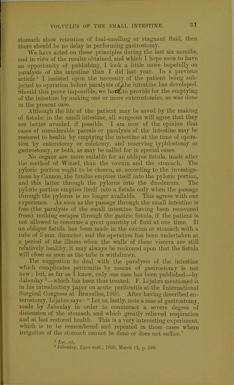 stomach show retention of foul-smelling or stagnant fluid, then there should be no delay in performing gastrostomy. We have acted on these principles during the last six months, and in vidw of the results obtained, and which I hope soon to have an opportunity of publishing, I look a little more hopefully on ])aralysis of the intestine than I did last year. In a previous article ^ I insisted upon the necessity of the patient being sub- jected to operation before paralysis oLthe intestine has developed. Should this prove impossible, we hatftto provide for the emptying of the intestine by making one or more enterostomies, as was done in the present case. Although the life of the patient may be saved by the making of fistulte in the small intestine, all surgeons will agree that they are better avoided, if possible. I am now of the opinion that cases of considerable paresis or paralysis of the intestine may be restored to health by emptying the intestine at the time of opera- tion by enterotomy or colotomy, and reserving typhlostomy or gastrostomy, or both, as may be called for in special cases. Xo organs are more snitalde for an oblique fistula, made after the method of Witzel, than the ctecum and the stomach. Tlie pyloric portion ought to be chosen, as, according to the investiga- tions by Cannon, the fundus empties itself into the pyloric portion, and this latter through the pylorus into the duodenum. The pyloric portion empties itself into a fistula only when the passage through the pylorus is no longer available. This agrees with onr experience. As soon as the passage through the small intestine is free (the paralysis of the small intestine having been recovered from), nothing escapes through the gastric fistula, if the patient is not allowed to consume a great quantity of fluid at one time. If an oblique fistula has lieen made in the Ccecum or stomach with a tube of 5 mm. diameter, and the operation has been undertaken at a period of the illness when the walls of these viscera are still relatively healthy, it may always be reckoned upon that the fistula will close as soon as the tube is withdrawn. The suggestion to deal with the paralysis of the intestine which complicates peritonitis by means of gastrostomy is not new; but, as far as I know, only one case has been published—by Jaboulay -—which has been thus treated. F. Lcjahrs mentioned it in his introductory paper on acute peritonitis at the International Surgical Congress at Bruxelles, 1905. After having described eii- terostomy, Lejahrs says: “ Let us, lastly, note a case of gastrostomy, made by Jaboulay in order to counteract a severe degree of distension of the stomach, and which greatly relieved respiration and at last restored health. This is a very interesting experiment, which is to be remembered and repeated in those cases where irrigation of the stomach cannot be done or does not suffice.” ^ Lor. cU. = Jaboulay, Lyon med., 1905, Marnli 12, p. 560.