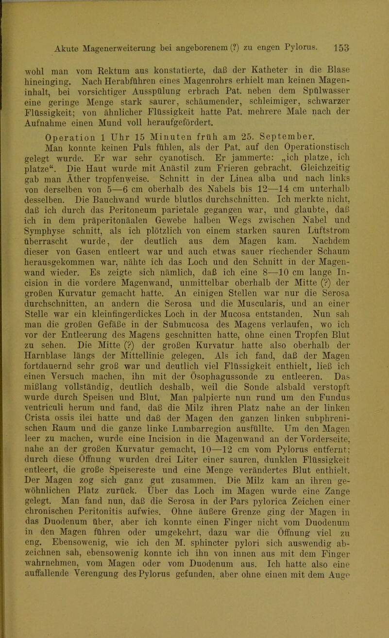 wohl man vom Rektum aus konstatierte, daß der Katheter in die Blase hineinging. Nach Herabführen eines Magenrohrs erhielt man keinen Magen- inhalt, bei vorsichtiger Ausspülung erbrach Pat. neben dem Spülwasser eine geringe Menge stark saurer, schäumender, schleimiger, schwarzer Flüssigkeit; von ähnlicher Flüssigkeit hatte Pat. mehrere Male nach der Aufnahme einen Mund voll heraufgefördert. Operation 1 Uhr 15 Minuten früh am 25. September, Man konnte keinen Puls fühlen, als der Pat. auf den Operationstisch gelegt wurde. Er war sehr cyanotisch. Er jammerte: „ich platze, ich platze“. Die Haut wurde mit Anästil zum Frieren gebracht. Gleichzeitig gab man Äther tropfenweise. Schnitt in der Linea alba und nach links von derselben von 5—6 cm obei'halb des Nabels bis 12—14 cm unterhalb desselben. Die Bauchwand wurde blutlos durchschnitten. Ich merkte nicht, daß ich durch das Peritoneum parietale gegangen war, und glaubte, daß ich in dem präperitonäalen Gewebe halben Wegs zwischen Nabel und Symphyse schnitt, als ich plötzlich von einem starken sauren Lüftstrom überrascht wurde, der deutlich aus dem Magen kam. Nachdem dieser von Gasen entleert war und auch etwas sauer riechender Schaum herausgekommen war, nähte ich das Loch und den Schnitt in der Magen- wand wieder. Es zeigte sich nämlich, daß ich eine 8—10 cm lange In- cision in die vordere Magenwand, unmittelbar oberhalb der Mitte (?) der großen Kurvatur gemacht hatte. An einigen Stellen war nur die Serosa durchschnitten, an andern die Serosa und die Muscularis, und an einer Stelle war ein kleinfingerdickes Loch in der Mucosa entstanden. Nun sah man die großen Gefäße in der Submucosa des Magens verlaufen, wo ich vor der Entleerung des Magens geschnitten hatte, ohne einen Tropfen Blut zu sehen. Die Mitte (?) der großen Kurvatur hatte also oberhalb der Harnblase längs der Mittellinie gelegen. Als ich fand, daß der Magen fortdauernd sehr groß war und deutlich viel Flüssigkeit enthielt, ließ ich einen Versuch machen, ihn mit der Ösophagussonde zu entleeren. Das mißlang vollständig, deutlich deshalb, weil die Sonde alsbald verstopft wurde durch Speisen und Blut. Man palpierte nun rund um den Fundus ventriculi herum und fand, daß die Milz ihren Platz nahe an der linken Crista ossis ilei hatte und daß der Magen den ganzen linken subphreni- schen Raum und die ganze linke Lumbarregion ausfüllte. Um den Magen leer zu machen, wurde eine Incision in die Magenwand an der Vorderseite, nahe an der großen Kurvatur gemacht, 10—12 cm vom Pylorus entfernt; durch diese Öffnung wurden drei Liter einer sauren, dunklen Flüssigkeit entleert, die große Speisereste und eine Menge verändertes Blut enthielt. Der Magen zog sich ganz gut zusammen. Die Milz kam an ihren ge- wöhnlichen Platz zurück. Über das Loch im Magen wurde eine Zange gelegt. Man fand nun, daß die Serosa in der Pars pylorica Zeichen einer chronischen Peritonitis aufwies, öhne äußere Grenze ging der Magen in das Duodenum über, aber ich konnte einen Finger nicht vom Duodenum in den Magen führen oder umgekehrt, dazu war die Öffnung viel zu eng. Ebensowenig, wie ich den M. sphincter pylori sich auswendig ab- zeichnen sah, ebensowenig konnte ich ihn von innen aus mit dem Finger wahrnehmen, vom Magen oder vom Duodenum aus. Ich hatte also eine auffallende Verengung des Pylorus gefunden, aber ohne einen mit dem Auge