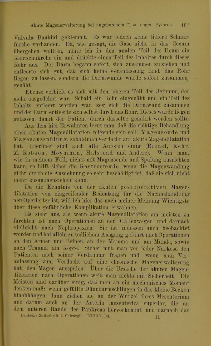 Valvula Bauliini geklemmt. Ks war jedoch keine tiefere Schnür- fiirclie vorhanden. Da, wie gesagt, die Gase nicht in das Cöciim übergehen wollten, nähte ich in den analen Teil des lleiim ein Kautschukrohr ein und drückte einen Teil des Inhaltes durch dieses Rohr aus. Der Darm begann sofort, sich zusammen zu ziehen und entleerte sich gut, daß sich keine Veranlassuug fand, das Rohr liegen zu lassen, sondern die Darmwunde wurde sofort zusammen- genäht. Ebenso verhielt es sich mit dem oberen Teil des Jejunum, der mehr ausgedehnt war. Sobald ein Rohr eingenäht und ein Teil des Inhalts entleert worden war, zog sich die Darmwand zusammen und der Darm entleerte sich selbst durch das Rohr. Dieses wurde liegen gelassen, damit der Patient durch dasselbe genährt werden sollte. Aus dem hier Erwähnten lernt man, daß die richtige Behandlung* einer akuten Magendilatation folgende sein soll: Magensonde und Magenausspülung, sobaldmanVerdacht auf akute Magendilatation hat. Hierüber sind auch alle Autoren einig (Riedel, Kehr, M. Robson, Moynihan, Halstead und Andere). Wenn man, wie in meinem Fall, nichts mit Magensonde und Spülung ausrichten kann, so hilft sicher die Gastrostomie, wenn die Magenwandung nicht durch die Ausdehnung so sehr beschädigt ist, daß sie sich nicht mehr zusammenziehen kann. Da die Kenntnis von der akuten post operativen Magen- dilatation von eingreifender Bedeutung für die Nachbehandlung- neu Operierter ist, will ich hier das nach meiner Meinung Wichtigste über diese gefährliche Komplikation erwähnen. Es sieht aus, als wenn akute Magendilatation am meisten zu fürchten ist nach Operationen an den Gallenwegen und darnach vielleicht nach Nephropexien. Sie ist indessen auch beobachtet worden und hat allein zu tödlichem Ausgang geführt nach Operationen an den Armen und Beinen, an der Mamma und am Munde, sowie nach Trauma am Kopfe. Sicher muß man vor jeder Narkose den Patienten nach seiner Verdauung fragen und, wenn man Ver- anlassung zum Verdacht auf eine chronische Magenerweiterung* hat, den Magen ausspülen. Über die Ursache der akuten Magen- dilatation nacli Operationen weiß man nichts mit Sicherheit. Die Meisten sind darüber einig, daß man an ein mechanisches Moment denken muß: wenn gefüllte Dünndarmsclilingen in das kleine Becken hinabhängen, dann ziehen sie an der Wurzel ilires Mesenterium uud darum auch au der Arteria mesenterica superior, die an dem unteren Rande des Pankreas liervorkommt und darnach das