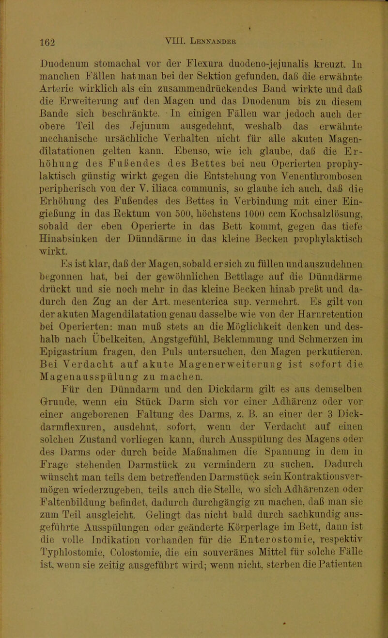 Duodenum stomaclial vor der Flexura duodeno-jejuualis kreuzt, ln manchen Fällen hat man bei der Sektion gefunden, daß die erwähnte Arterie wirklich als ein zusammeudrückendes Band wirkte und daß die Erweiterung auf den Magen und das Duodenum bis zu diesem Bande sich beschränkte. In einigen Fällen war jedoch auch der obere Teil des Jejunum ausgedehnt, weshalb das erwähnte mechanische ursächliche Verhalten nicht für alle akuten Magen- dilatationen gelten kann. Ebenso, wie ich glaube, daß die Er- höhung des Fußendes des Bettes bei neu Operierten prophy- laktisch günstig wirkt gegen die Entstehung von Venenthrombosen peripherisch von der V. iliaca communis, so glaube ich auch, daß die Erhöhung des Fußendes des Bettes in Verbindung mit einer Ein- gießung in das Kektum von 500, höchstens 1000 ccm Kochsalzlösung, sobald der eben Operierte in das Bett kommt, gegen das tiefe Hinabsinken der Dünndärme in das kleine Becken prophylaktiscli wirkt. Es ist klar, daß der Magen,sobald ersieh zu füllen und auszudehnen begonnen hat, bei der gewöhnlichen Bettlage auf die Dünndärme drückt und sie noch mehr in das kleine Becken hinab preßt und da- durch den Zug au der Art. mesenterica sup. vermehrt. Es gilt von der akuten Magendilatation genau dasselbe wie von der Harnretention bei Operierten: mau muß stets an die Möglichkeit denken und des- halb nach Übelkeiten, Angstgefühl, Beklemmung und Schmerzen im Epigastrium fragen, den Puls untersuchen, den Magen perkutieren. Bei Verdacht auf akute Magenerweiterung ist sofort die Magenausspülung zu machen. Für den Dünndarm und den Dickdarm gilt es aus demselben Grunde, wenn ein Stück Darm sich vor einer Adhärenz oder vor einer angeborenen Faltung des Darms, z. B. an einer der 3 Dick- darniflexureu, ausdehnt, sofort, wenn der Verdacht auf einen solchen Zustand vorliegen kann, durch Ausspülung des Magens oder des Darms oder durch beide Maßnahmen die Spannung in dem in Frage stehenden Darmstück zu vermindern zu suchen. Dadurcli wünscht man teils dem betreffenden Darmstück sein Kontraktionsver- mögen wiederzugeben, teils auch die Stelle, wo sich Adhärenzen oder Faltenbildung befindet, dadurch durchgängig zu machen, daß man sie zum Teil ausgleicht. Gelingt das nicht bald durch sachkundig aus- geführte Ausspülungen oder geänderte Körperlage im Bett, dann ist die volle Indikation vorhanden für die Enterostomie, respektiv Typhlostomie, Colostomie, die ein souveränes Mittel für solche Fälle ist, wenn sie zeitig ausgefübrt wird; wenn nicht, sterben die Patienten