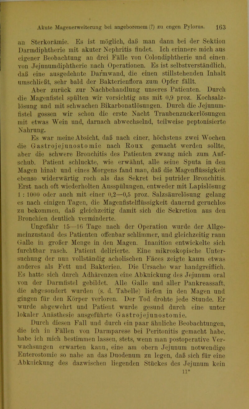 an Sterkoräinie. Es ist möglich, daß man dann bei der Sektion Darmdiphtherie mit akuter Nephritis findet. Ich erinnere mich aus eigener Beobachtung an drei Fälle von Colondiphtherie und einen von Jejunumdiphtherie nach Operationen. Es ist selbstverständlich, daß eine ausgedehnte Darmwand, die einen stillstehenden Inhalt umschließt sehr bald der Bakterienflora zum Opfer fällt. Aber zurück zur Nachbehandlung unseres Patienten. Durch die Magenfistel spülten wir vorsichtig ans mit 0,9 proz. Kochsalz- lösung und mit schwachen Bikarbonatlösnngen. Durch die Jejunnm- fistel gossen wir schon die erste Nacht Tranbenzuckerlösungen mit etwas Wein nnd, darnach abwechselnd, teilweise peptonisierte Nahrung. Es war 7iieine Absicht, daß nach einer, höchstens zwei Wochen die Gastrojejunostomie nach Roux gemacht werden sollte, aber die schwere Bronchitis des Patienten zwang mich znm Auf- schub. Patient schluckte, wie erwähnt, alle seine Sputa in den Magen hinab und eines Morgens fand man, daß die Magenflüssigkeit ebenso widerwärtig roch als das Sekret bei putrider Bronchitis. Erst nach oft wiederholten Ausspülnngen, entweder mit Lapislösung 1 : 1000 oder auch mit einer 0,2—0,5 proz. Salzsäurelösung gelang es nach einigen Tagen, die Magenfistelflüssigkeit dauernd geruchlos zu bekommen, daß gleichzeitig damit sich die Sekretion ans den Bronchien deutlich verminderte. Ungefähr 15—16 Tage nach der Operation wurde der Allge- meinzustand des Patienten offenbar schlimmer, nnd gleichzeitig rann Galle in großer Menge in den Magen. Inanition entwickelte sich furchtbar rasch. Patient delirierte. Eine mikroskopische Unter- suchung der nun vollständig acholischen Fäces zeigte kanm etwas anderes als Fett und Bakterien. Die Ursache war handgreiflich. Es hatte sich durch Adhärenzen eine Abknickung des Jejunum oral von der Darmfistel gebildet. Alle Galle und aller Pankreassaft, die abgesondert wurden (s. d. Tabelle) liefen in den Magen und gingen für den Körper verloren. Der Tod drohte jede Stunde. Er wurde abgewehrt und Patient wurde gesund durch eine unter lokaler Anästhesie ausgeführte Gastrojejunostomie. Dnrcli diesen Fall nnd durch ein paar ähnliche Beobachtungen, die ich in Fällen von Darmparese bei Peritonitis gemacht habe, habe ich mich bestimmen lassen, stets, wenn man postoperative Ver- wachsungen erwarten kann, eine am obern Jejunum notwendige Enterostomie so nahe an das Duodenum zu legen, daß sich für eine Abknicknng des dazwisclien liegenden Stückes des Jejunum kein n*