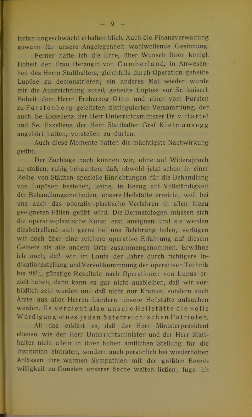 $ fortan ungeschwächt erhalten blieb. Auch die Finanzverwaltung gewann für unsere Angelegenheit wohlwollende Gesinnung. Ferner hatte ich die Ehre, über Wunsch Ihrer königl. Hoheit der Frau Herzogin von Cumberland, in Anwesen- heit des Herrn Statthalters, gleichfalls durch Operation geheilte Lupöse zu demonstrieren; ein anderes Mal wieder wurde mir die Auszeichnung zuteil, geheilte Lupöse vor Sr. kaiserl. Hoheit dem Herrn Erzherzog Otto und einer vom Fürsten zu Fürstenberg geleiteten distinguierten Versammlung, der auch Se. Exzellenz der Herr Unterrichtsminister Dr. v. Hartei und Se. Exzellenz der Herr Statthalter Graf Kielmansegg angehört hatten, vorstellen zu dürfen. Auch diese Momente hatten die mächtigste Nachwirkung geübt. Der Sachlage nach können wir, ohne auf Widerspruch zu stoßen, ruhig behaupten, daß, obwohl jetzt schon in einer Reihe von Städten spezielle Einrichtungen für die Behandlung von Lupösen bestehen, keine, in Bezug auf Vollständigkeit der Behandlungsmethoden, unsere Heilstätte erreicht, weil bei uns auch das operativ-plastische Verfahren in allen hiezu geeigneten Fällen geübt wird. Die Dermatologen müssen sich die operativ-plastische Kunst erst aneignen und sie werden diesbetreffend sich gerne bei uns Belehrung holen, verfügen wir doch über eine reichere operative Erfahrung auf diesem Gebiete als alle andern Orte zusammengenommen. Erwähne ich noch, daß wir im Laufe der Jahre durch richtigere In- dikationsstellung und Vervollkommnung der operativen Technik bis 98^0 günstige Resultate nach Operationen von Lupus er- zielt haben, dann kann es gar nicht ausbleiben, daß wir vor- bildlich sein werden und daß nicht nur Kranke, sondern auch Ärzte aus aller Herren Ländern unsere Heilstätte aufsuchen werden. Es verdient also unsere Heilstätte die volle Würdigung eines jeden österreichischen Patrioten. All das erklärt es, daß der Herr Ministerpräsident ebenso wie der Herr Unterrichtsminister und der Herr Statt- halter nicht allein in ihrer hohen amtlichen Stellung für die Institution eintraten, sondern auch persönlich bei wiederholten Anlässen ihre warmen Sympathien mit der größten Bereit- willigkeit zu Gunsten unserer Sache walten ließen; füge ich