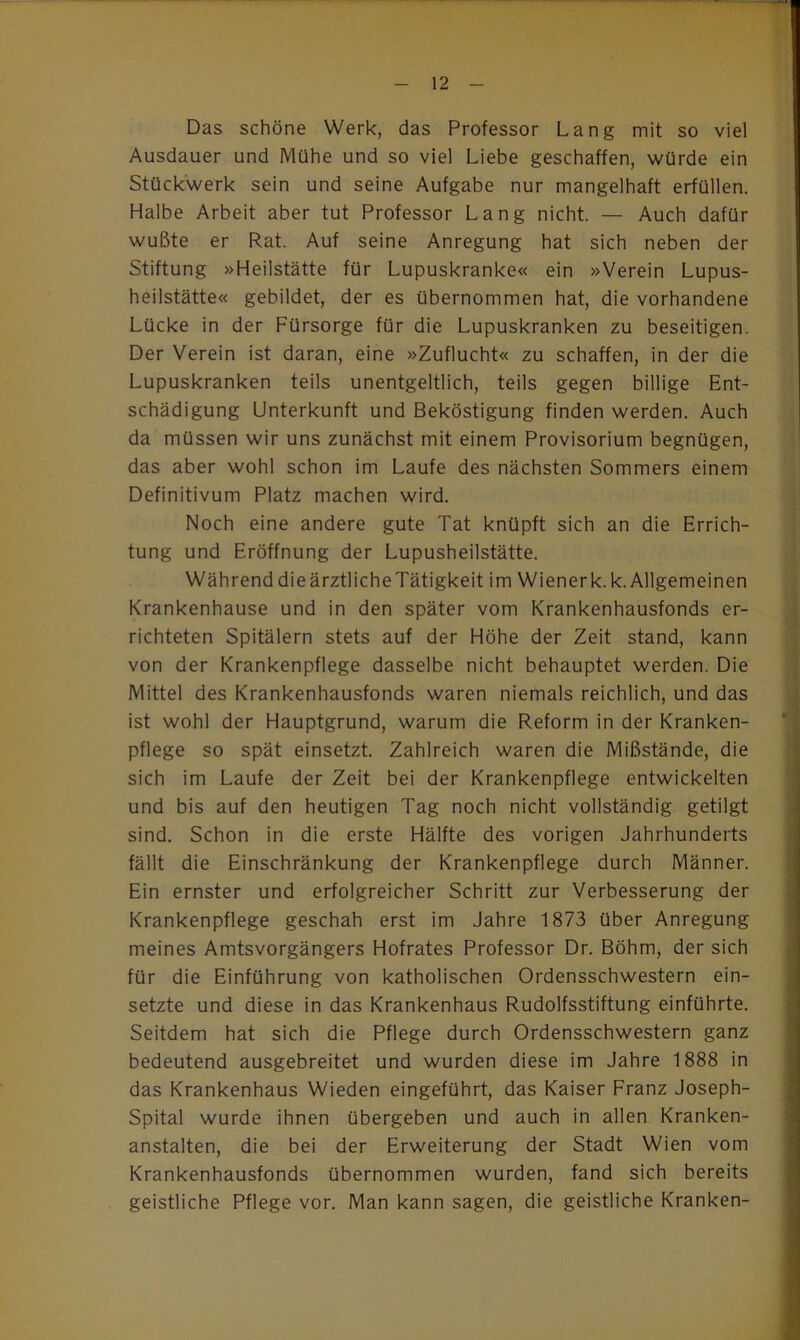 Das schöne Werk, das Professor Lang mit so viel Ausdauer und Mühe und so viel Liebe geschaffen, würde ein Stückwerk sein und seine Aufgabe nur mangelhaft erfüllen. Halbe Arbeit aber tut Professor Lang nicht. — Auch dafür wußte er Rat. Auf seine Anregung hat sich neben der Stiftung »Heilstätte für Lupuskranke« ein »Verein Lupus- heilstätte« gebildet, der es übernommen hat, die vorhandene Lücke in der Fürsorge für die Lupuskranken zu beseitigen. Der Verein ist daran, eine »Zuflucht« zu schaffen, in der die Lupuskranken teils unentgeltlich, teils gegen billige Ent- schädigung Unterkunft und Beköstigung finden werden. Auch da müssen wir uns zunächst mit einem Provisorium begnügen, das aber wohl schon im Laufe des nächsten Sommers einem Definitivum Platz machen wird. Noch eine andere gute Tat knüpft sich an die Errich- tung und Eröffnung der Lupusheilstätte. WährenddieärztlicheTätigkeit im Wienerk.k.Allgemeinen Krankenhause und in den später vom Krankenhausfonds er- richteten Spitälern stets auf der Höhe der Zeit stand, kann von der Krankenpflege dasselbe nicht behauptet werden. Die Mittel des Krankenhausfonds waren niemals reichlich, und das ist wohl der Hauptgrund, warum die Reform in der Kranken- pflege so spät einsetzt. Zahlreich waren die Mißstände, die sich im Laufe der Zeit bei der Krankenpflege entwickelten und bis auf den heutigen Tag noch nicht vollständig getilgt sind. Schon in die erste Hälfte des vorigen Jahrhunderts fällt die Einschränkung der Krankenpflege durch Männer. Ein ernster und erfolgreicher Schritt zur Verbesserung der Krankenpflege geschah erst im Jahre 1873 über Anregung meines Amtsvorgängers Hofrates Professor Dr. Böhm, der sich für die Einführung von katholischen Ordensschwestern ein- setzte und diese in das Krankenhaus Rudolfsstiftung einführte. Seitdem hat sich die Pflege durch Ordensschwestern ganz bedeutend ausgebreitet und wurden diese im Jahre 1888 in das Krankenhaus Wieden eingeführt, das Kaiser Franz Joseph- Spital wurde ihnen übergeben und auch in allen Kranken- anstalten, die bei der Erweiterung der Stadt Wien vom Krankenhausfonds übernommen wurden, fand sich bereits geistliche Pflege vor. Man kann sagen, die geistliche Kranken-