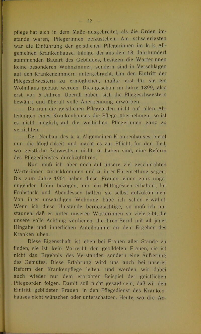 pflege hat sich in dem Maße ausgebreitet, als die Orden im- stande waren, Pflegerinnen beizustellen. Am schwierigsten war die Einführung der geistlichen Pflegerinnen im k. k. All- gemeinen Krankenhause. Infolge der aus dem 18. Jahrhundert stammenden Bauart des Gebäudes, besitzen die Wärterinnen keine besonderen Wohnzimmer, sondern sind in Verschlägen auf den Krankenzimmern untergebracht. Um den Eintritt der Pflegeschwestern zu ermöglichen, mußte erst für sie ein Wohnhaus gebaut werden. Dies geschah im Jahre 1899, also erst vor 5 Jahren. Überall haben sich die Pflegeschwestern bewährt und überall volle Anerkennung erworben. Da nun die geistlichen Pflegeorden nicht auf allen Ab- teilungen eines Krankenhauses die Pflege übernehmen, so ist es nicht möglich, auf die weltlichen Pflegerinnen ganz zu verzichten. Der Neubau des k. k. Allgemeinen Krankenhauses bietet nun die Möglichkeit und macht es zur Pflicht, für den Teil, wo geistliche Schwestern nicht zu haben sind, eine Reform des Pflegedienstes durchzuführen. Nun muß ich aber noch auf unsere viel geschmähten Wärterinnen zurückkommen und zu ihrer Ehrenrettung sagen: Bis zum Jahre 1901 haben diese Frauen einen ganz unge- nügenden Lohn bezogen, nur ein Mittagessen erhalten, für Frühstück und Abendessen hatten sie selbst aufzukommen. Von ihrer unwürdigen Wohnung habe ich schon erwähnt. Wenn ich diese Umstände berücksichtige, so muß ich nur staunen, daß es unter unseren Wärterinnen so viele gibt, die unsere volle Achtung verdienen, die ihren Beruf mit all jener Hingabe und innerlichen Anteilnahme an dem Ergehen des Kranken üben. Diese Eigenschaft ist eben bei Frauen aller Stände zu finden, sie ist kein Vorrecht der gebildeten Frauen, sie ist nicht das Ergebnis des Verstandes, sondern eine Äußerung des Gemütes. Diese Erfahrung wird uns auch bei unserer Reform der Krankenpflege leiten, und werden wir dabei auch wieder nur dem erprobten Beispiel der geistlichen Pflegeorden folgen. Damit soll nicht gesagt sein, daß wir den Eintritt gebildeter Frauen in den Pflegedienst des Kranken- hauses nicht wünschen oder unterschätzen. Heute, wo die An-