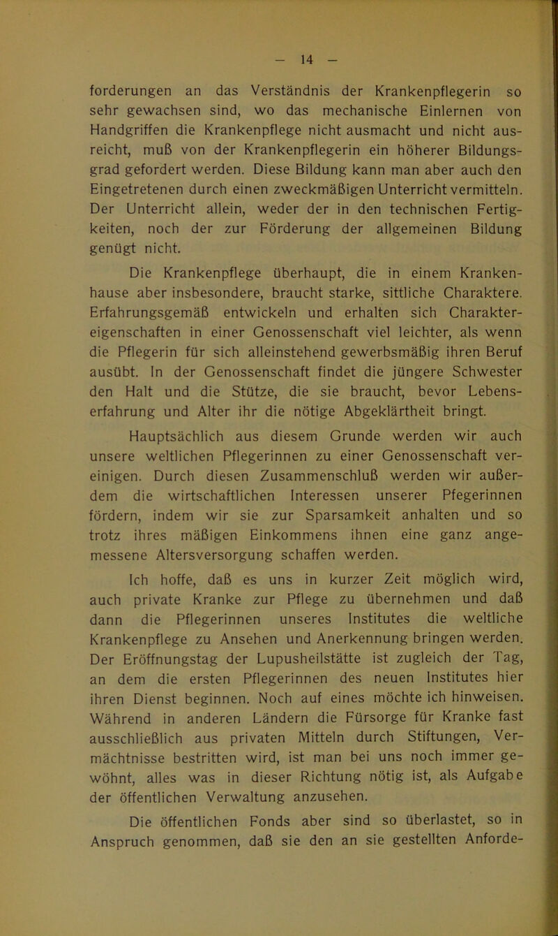 forderungen an das Verständnis der Krankenpflegerin so sehr gewachsen sind, wo das mechanische Einlernen von Handgriffen die Krankenpflege nicht ausmacht und nicht aus- reicht, muß von der Krankenpflegerin ein höherer Bildungs- grad gefordert werden. Diese Bildung kann man aber auch den Eingetretenen durch einen zweckmäßigen Unterricht vermitteln. Der Unterricht allein, weder der in den technischen Fertig- keiten, noch der zur Förderung der allgemeinen Bildung genügt nicht. Die Krankenpflege überhaupt, die in einem Kranken- hause aber insbesondere, braucht starke, sittliche Charaktere. Erfahrungsgemäß entwickeln und erhalten sich Charakter- eigenschaften in einer Genossenschaft viel leichter, als wenn die Pflegerin für sich alleinstehend gewerbsmäßig ihren Beruf ausübt. In der Genossenschaft findet die jüngere Schwester den Halt und die Stütze, die sie braucht, bevor Lebens- erfahrung und Alter ihr die nötige Abgeklärtheit bringt. Hauptsächlich aus diesem Grunde werden wir auch unsere weltlichen Pflegerinnen zu einer Genossenschaft ver- einigen. Durch diesen Zusammenschluß werden wir außer- dem die wirtschaftlichen Interessen unserer Pfegerinnen fördern, indem wir sie zur Sparsamkeit anhalten und so trotz ihres mäßigen Einkommens ihnen eine ganz ange- messene Altersversorgung schaffen werden. Ich hoffe, daß es uns in kurzer Zeit möglich wird, auch private Kranke zur Pflege zu übernehmen und daß dann die Pflegerinnen unseres Institutes die weltliche Krankenpflege zu Ansehen und Anerkennung bringen werden. Der Eröffnungstag der Lupusheilstätte ist zugleich der Tag, an dem die ersten Pflegerinnen des neuen Institutes hier ihren Dienst beginnen. Noch auf eines möchte ich hinweisen. Während in anderen Ländern die Fürsorge für Kranke fast ausschließlich aus privaten Mitteln durch Stiftungen, Ver- mächtnisse bestritten wird, ist man bei uns noch immer ge- wöhnt, alles was in dieser Richtung nötig ist, als Aufgabe der öffentlichen Verwaltung anzusehen. Die öffentlichen Fonds aber sind so überlastet, so in Anspruch genommen, daß sie den an sie gestellten Anforde-