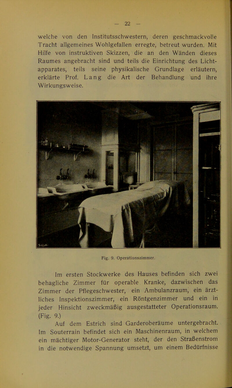 welche von den Institutsschwestern, deren geschmackvolle Tracht allgemeines Wohlgefallen erregte, betreut wurden. Mit Hilfe von instruktiven Skizzen, die an den Wänden dieses Raumes angebracht sind und teils die Einrichtung des Licht- apparates, teils seine physikalische Grundlage erläutern, erklärte Prof. Lang die Art der Behandlung und ihre Wirkungsweise. Fig. 9. Operationszimmer. Im ersten Stockwerke des Hauses befinden sich zwei behagliche Zimmer für operable Kranke, dazwischen das Zimmer der Pflegeschwester, ein Ambulanzraum, ein ärzt- liches Inspektionszimmer, ein Röntgenzimmer und ein in jeder Hinsicht zweckmäßig ausgestatteter Operationsraum. (Fig. 9.) Auf dem Estrich sind Garderoberäume untergebracht. Im Souterrain befindet sich ein Maschinenraum, in welchem ein mächtiger Motor-Generator steht, der den Straßenstrom in die notwendige Spannung umsetzt, um einem Bedürfnisse