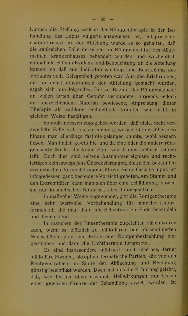 Lupus« die Stellung, welche der Röntgentherapie in der Be- handlung des Lupus vulgaris anzuweisen ist, entsprechend charakterisiert. An der Abteilung wurde es so gehalten, daß die zahlreichen Fälle derselben im Röntgeninstitut des Allge- meinen Krankenhauses behandelt wurden und wöchentlich einmal alle Fälle in Evidenz und Beobachtung an die Abteilung kamen, so daß zur Indikationsstellung und Beurteilung des Verlaufes volle Gelegenheit geboten war. Aus den Erfahrungen, die an den Lupuskranken der Abteilung gemacht wurden, ergab sich nun folgendes. Die zu Beginn der Röntgenepoche an vielen Orten über Gebühr verkündete, nirgends jedoch an ausreichendem Material bewiesene, Anpreisung dieser Therapie als radikale Heilmethode konnten wir nicht in gleicher Weise bestätigen. Es muß indessen zugegeben werden, daß viele, recht ver- zweifelte Fälle sich bis zu einem gewissen Grade, über den hinaus man allerdings fast nie gelangen konnte, wohl bessern ließen. Man findet gewiß hie und da eine oder die andere rönt- genisierte Stelle, die keine Spur von Lupus mehr erkennen läßt. Doch dies sind seltene Ausnahmsereignisse und recht- fertigen keineswegs jene Überdosierungen, die zu den bekannten kosmetischen Verunstaltungen führen. Beim Gesichtslupus ist infolgedessen ganz besondere Vorsicht geboten. Am Stamm und den Extremitäten kann man sich über eine Schädigung, soweit sie nur kosmetischer Natur ist, eher hinwegsetzen. ln maßvoller Weise angewendet, gibt die Röntgentherapie eine sehr wertvolle Vorbehandlung für manche Lupus- formen ab, die man dann mit Belichtung zu Ende behandeln und heilen kann. ln manchen der Finsentherapie zugeteilten Fällen wurde auch, wenn es plötzlich zu follikulären oder disseminierten Nachschüben kam, mit Erfolg eine Röntgenbestrahlung ein- geschoben und dann die Lichttherapie fortgesetzt. Es sind insbesondere infiltrierte und ulzeröse, ferner follikuläre Formen, skrophulodermatische Partien, die von den Röntgenstrahlen im Sinne der Abflachung und Reinigung günstig beeinflußt werden. Doch hat uns die Erfahrung gelehrt, daß, wie bereits oben erwähnt, Heilwirkungen nur bis zu einer gewissen Grenze der Behandlung erzielt werden. Ist