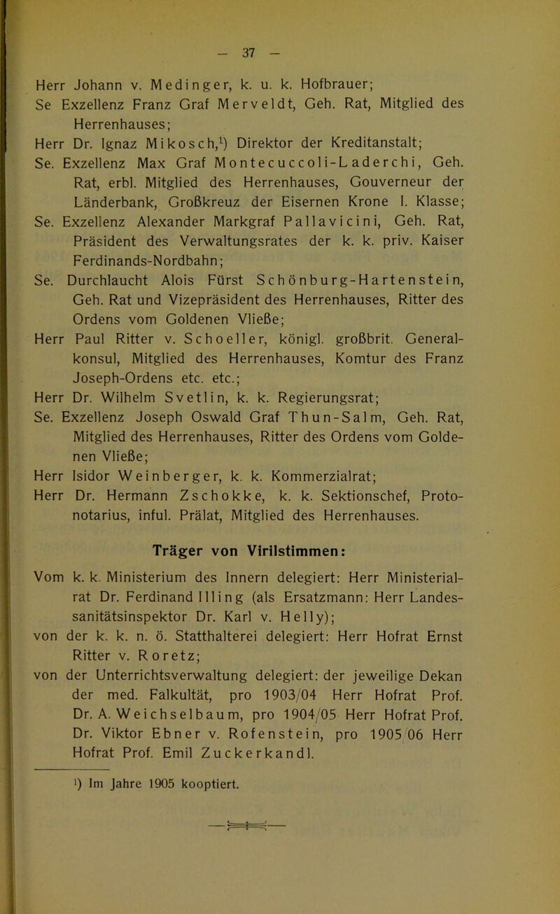 Herr Johann v. Medinger, k. u. k. Hofbrauer; Se Exzellenz Franz Graf Merveldt, Geh. Rat, Mitglied des Herrenhauses; Herr Dr. Ignaz Mikosch,’^) Direktor der Kreditanstalt; Se. Exzellenz Max Graf Montecuccoli-Laderchi, Geh. Rat, erbl. Mitglied des Herrenhauses, Gouverneur der Länderbank, Großkreuz der Eisernen Krone 1. Klasse; Se. Exzellenz Alexander Markgraf Pallavicini, Geh. Rat, Präsident des Verwaltungsrates der k. k. priv. Kaiser Ferdinands-Nordbahn; Se. Durchlaucht Alois Fürst S ch ö nburg-H a rten stei n. Geh. Rat und Vizepräsident des Herrenhauses, Ritter des Ordens vom Goldenen Vließe; Herr Paul Ritter v. Schneller, königl. großbrit. General- konsul, Mitglied des Herrenhauses, Komtur des Franz Joseph-Ordens etc. etc.; Herr Dr. Wilhelm Svetlin, k. k. Regierungsrat; Se. Exzellenz Joseph Oswald Graf Thun-Salm, Geh. Rat, Mitglied des Herrenhauses, Ritter des Ordens vom Golde- nen Vließe; Herr Isidor Weinberger, k. k. Kommerzialrat; Herr Dr. Hermann Zschokke, k. k. Sektionschef, Proto- notarius, inful. Prälat, Mitglied des Herrenhauses. Träger von Virilstimmen: Vom k. k. Ministerium des Innern delegiert: Herr Ministerial- rat Dr. Ferdinand Illing (als Ersatzmann: Herr Landes- sanitätsinspektor Dr. Karl v. Helly); von der k. k. n. ö. Statthalterei delegiert: Herr Hofrat Ernst Ritter v. R oretz; von der Unterrichtsverwaltung delegiert: der jeweilige Dekan der med. Falkultät, pro 1903/04 Herr Hofrat Prof. Dr. A. Weichselbaum, pro 1904/05 Herr Hof rat Prof. Dr. Viktor Ebner v. Rofenstein, pro 1905 06 Herr Hofrat Prof. Emil Zuckerkand 1.