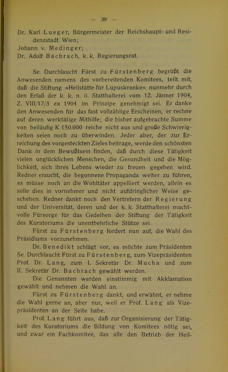 * Dr. Karl Lueger, Bürgermeister der Reichshaupt-und Resi- denzstadt Wien; Johann v. IVledinger; Dr. Adolf Bach rach, k. k. Regierungsrat. Se. Durchlaucht Fürst zu Fürstenberg begrüßt die Anwesenden namens des vorbereitenden Komitees, teilt mit, daß die Stiftung »Heilstätte für Lupuskranke« nunmehr durch den Erlaß der k. k. n. ö. Statthalterei vom 12. Jänner 1904, Z. VIlI/17/3 ex 1904 im Prinzipe genehmigt sei. Er danke den Anwesenden für das fast vollzählige Erscheinen, er rechne auf deren werktätige Mithilfe; die bisher aufgebrachte Summe von beiläufig K 150.000 reiche nicht aus und große Schwierig- keiten seien noch zu überwinden. Jeder aber, der zur Er- reichung des vorgesteckten Zieles beitrage, werde den schönsten Dank in dem Bewußtsein finden, daß durch diese Tätigkeit vielen unglücklichen Menschen, die Gesundheit und die Mög- lichkeit, sich ihres Lebens wieder zu freuen gegeben wird. Redner ersucht, die begonnene Propaganda weiter zu führen, es müsse noch an die Wohltäter appelliert werden, allein es solle dies in vornehmer und nicht aufdringlicher Weise ge- schehen. Redner dankt noch den Vertretern der Regierung und der Universität, deren und der k. k. Statthalterei macht- volle Fürsorge für das Gedeihen der Stiftung der Tätigkeit des Kuratoriums die unentbehrliche Stütze sei. Fürst zu Fürstenberg fordert nun auf, die Wahl des Präsidiums vorzunehmen. Dr. Benedikt schlägt vor, es möchte zum Präsidenten Se. Durchlaucht Fürst zu Fürstenberg, zum Vizepräsidenten Prof. Dr. Lang, zum 1. Sekretär Dr. Mucha und zum 11. Sekretär Dr. Bachrach gewählt werden. Die Genannten werden einstimmig mit Akklamation gewählt und nehmen die Wahl an. Fürst zu Fürstenberg dankt, und erwähnt, er nehme die Wahl gerne an, aber nur, weil er Prof. Lang als Vize- präsidenten an der Seite habe. Prof. Lang führt aus, daß zur Organisierung der Tätig- keit des Kuratoriums die Bildung von Komitees nötig sei, und zwar ein Fachkomitee, das alle den Betrieb der Heil-