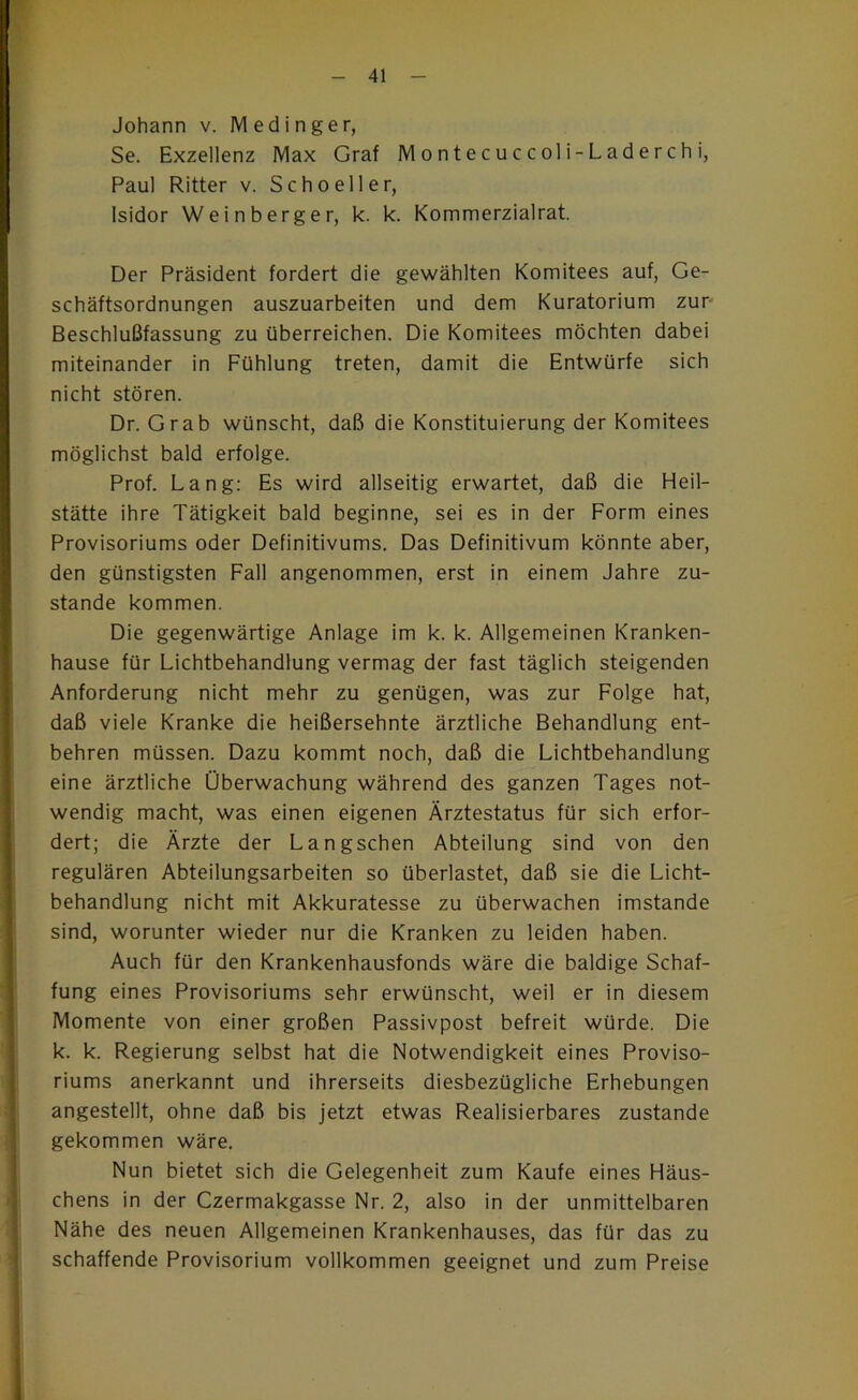 Johann v. Medinger, Se. Exzellenz Max Graf Montecuccoli-Laderchi, Paul Ritter v. Scho eil er, Isidor Weinberger, k. k. Kommerzialrat. Der Präsident fordert die gewählten Komitees auf, Ge- schäftsordnungen auszuarbeiten und dem Kuratorium zur- Beschlußfassung zu überreichen. Die Komitees möchten dabei miteinander in Fühlung treten, damit die Entwürfe sich nicht stören. Dr. Grab wünscht, daß die Konstituierung der Komitees möglichst bald erfolge. Prof. Lang: Es wird allseitig erwartet, daß die Heil- stätte ihre Tätigkeit bald beginne, sei es in der Form eines Provisoriums oder Definitivums. Das Definitivum könnte aber, den günstigsten Fall angenommen, erst in einem Jahre zu- stande kommen. Die gegenwärtige Anlage im k. k. Allgemeinen Kranken- hause für Lichtbehandlung vermag der fast täglich steigenden Anforderung nicht mehr zu genügen, was zur Folge hat, daß viele Kranke die heißersehnte ärztliche Behandlung ent- behren müssen. Dazu kommt noch, daß die Lichtbehandlung eine ärztliche Überwachung während des ganzen Tages not- wendig macht, was einen eigenen Ärztestatus für sich erfor- dert; die Ärzte der Langschen Abteilung sind von den regulären Abteilungsarbeiten so überlastet, daß sie die Licht- behandlung nicht mit Akkuratesse zu überwachen imstande sind, worunter wieder nur die Kranken zu leiden haben. Auch für den Krankenhausfonds wäre die baldige Schaf- fung eines Provisoriums sehr erwünscht, weil er in diesem Momente von einer großen Passivpost befreit würde. Die k. k. Regierung selbst hat die Notwendigkeit eines Proviso- riums anerkannt und ihrerseits diesbezügliche Erhebungen angestellt, ohne daß bis jetzt etwas Realisierbares zustande gekommen wäre. Nun bietet sich die Gelegenheit zum Kaufe eines Häus- chens in der Czermakgasse Nr. 2, also in der unmittelbaren Nähe des neuen Allgemeinen Krankenhauses, das für das zu schaffende Provisorium vollkommen geeignet und zum Preise