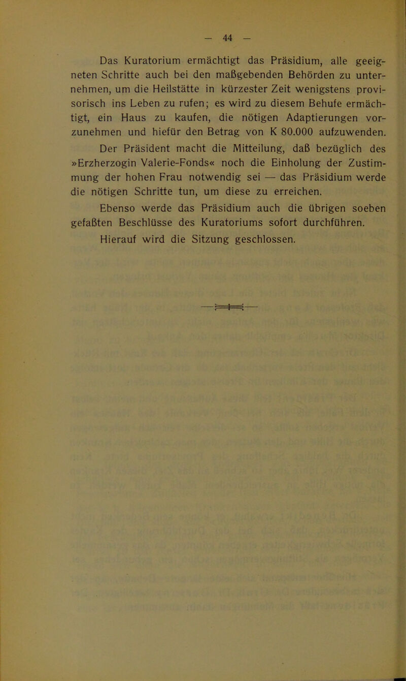 Das Kuratorium ermächtigt das Präsidium, alle geeig- neten Schritte auch bei den maßgebenden Behörden zu unter- nehmen, um die Heilstätte in kürzester Zeit wenigstens provi- sorisch ins Leben zu rufen; es wird zu diesem Behufe ermäch- tigt, ein Haus zu kaufen, die nötigen Adaptierungen vor- zunehmen und hiefür den Betrag von K 80.000 aufzuwenden. Der Präsident macht die Mitteilung, daß bezüglich des »Erzherzogin Valerie-Fonds« noch die Einholung der Zustim- mung der hohen Frau notwendig sei — das Präsidium werde die nötigen Schritte tun, um diese zu erreichen. Ebenso werde das Präsidium auch die übrigen soeben gefaßten Beschlüsse des Kuratoriums sofort durchführen. Hierauf wird die Sitzung geschlossen. I