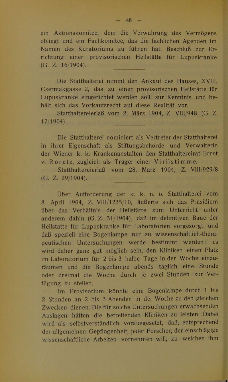 ein Aktionskomitee, dem die Verwahrung des Vermögens obliegt und ein Fachkomitee, das die fachlichen Agenden im Namen des Kuratoriums zu führen hat. Beschluß zur Er- richtung einer provisorischen Heilstätte für Lupuskranke (G. Z. 16/1904). Die Statthalterei nimmt den Ankauf des Hauses, XVlll. Czermakgasse 2, das zu einer provisorischen Heilstätte für Lupuskranke eingerichtet werden soll, zur Kenntnis und be- hält sich das Vorkaufsrecht auf diese Realität vor. Statthaltereierlaß vom 2. März 1904, Z. Vlll/948 (G. Z. 17 1904). Die Statthalterei nominiert als Vertreter der Statthalterei in ihrer Eigenschaft als Stiftungsbehörde und Verwalterin der Wiener k. k. Krankenanstalten den Statthalterei rat Ernst V. Roretz, zugleich als Träger einer Virilstimme. Statthaltereierlaß vom 28. März 1904, Z. Vlll/929/8 (G. Z. 29/1904). Über Aufforderung der k. k. n. ö. Statthalterei vom 8. April 1904, Z. Vlll/'l235/10, äußerte sich das Präsidium über das Verhältnis der Heilstätte zum Unterricht unter anderem dahin (G. Z. 31/1904), daß im definitiven Baue der Heilstätte für Lupuskranke für Laboratorien vorgesorgt und daß speziell eine Bogenlampe nur zu wissenschaftlich-thera- peutischen Untersuchungen werde bestimmt werden; es wird daher ganz gut möglich sein, den Kliniken einen Platz im Laboratorium für 2 bis 3 halbe Tage in der Woche einzu- räumen und die Bogenlampe abends täglich eine Stunde oder dreimal die Woche durch je zwei Stunden zur Ver- fügung zu stellen. Im Provisorium könnte eine Bogenlampe durch 1 bis 2 Stunden an 2 bis 3 Abenden in der Woche zu den gleichen Zwecken dienen. Die für solche Untersuchungen erwachsenden Auslagen hätten die betreffenden Kliniken zu leisten. Dabei wird als selbstverständlich vorausgesetzt, daß, entsprechend der allgemeinen Gepflogenheit, jeder Forscher, der einschlägige wissenschaftliche Arbeiten vornehmen will, zu welchen ihm