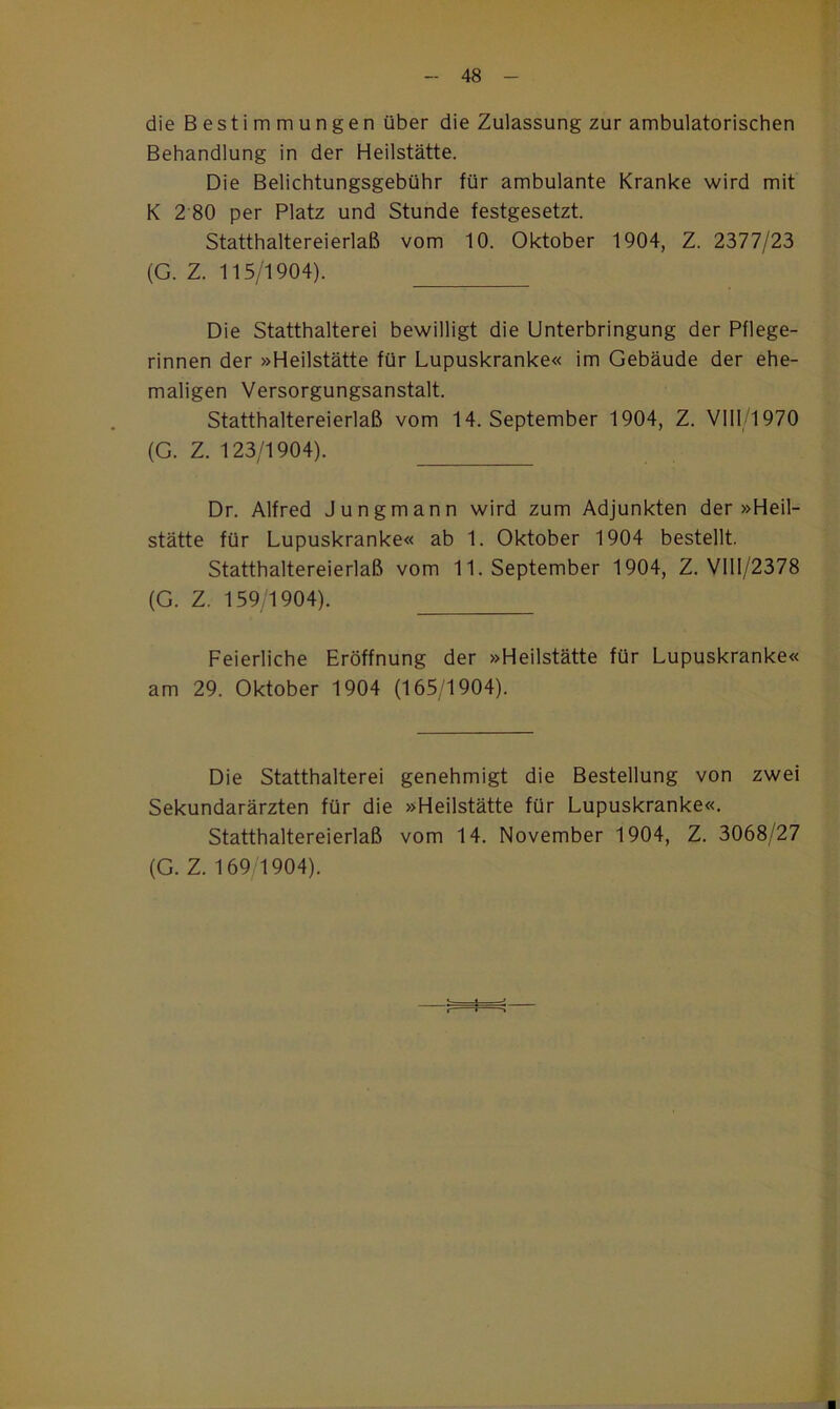 die Bestimmungen über die Zulassung zur ambulatorischen Behandlung in der Heilstätte. Die Belichtungsgebühr für ambulante Kranke wird mit K 2 80 per Platz und Stunde festgesetzt. Statthaltereierlaß vom 10. Oktober 1904, Z. 2377/23 (G. Z. 115/1904). Die Statthalterei bewilligt die Unterbringung der Pflege- rinnen der »Heilstätte für Lupuskranke« im Gebäude der ehe- maligen Versorgungsanstalt. Statthaltereierlaß vom 14. September 1904, Z. Vlll 1970 (G. Z. 123/1904). Dr. Alfred Jungmann wird zum Adjunkten der »Heil- stätte für Lupuskranke« ab 1. Oktober 1904 bestellt. Statthaltereierlaß vom 11. September 1904, Z. Vlll/2378 (G. Z. 159 1904). Feierliche Eröffnung der »Heilstätte für Lupuskranke« am 29. Oktober 1904 (165/1904). Die Statthalterei genehmigt die Bestellung von zwei Sekundarärzten für die »Heilstätte für Lupuskranke«. Statthaltereierlaß vom 14. November 1904, Z. 3068/27 (G. Z. 169 1904).