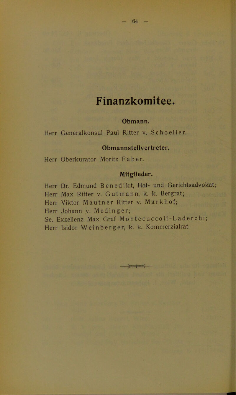 Finanzkomitee. Obmann. Herr Generalkonsul Paul Ritter v. Schoeller. Obmannstellvertreter. Herr Oberkurator Moritz Fab er. Mitglieder. Herr Dr. Edmund Benedikt, Hof- und Gerichtsadvokat; Herr Max Ritter v. Gut mann, k. k. Bergrat; Herr Viktor Mautner Ritter v. Markhof; Herr Johann v. Medinger; Se. Exzellenz Max Graf Montecuccoli-Laderchi; Herr Isidor Weinberger, k. k. Kommerzialrat. > i