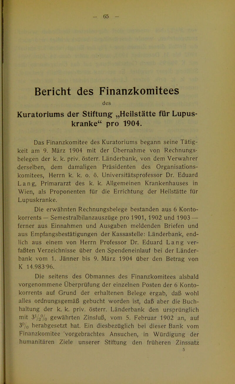 Bericht des Finanzkomitees des Kuratoriums der Stiftung „Heilstätte für Lupus- kranke“ pro 1904. Das Finanzkomitee des Kuratoriums begann seine Tätig- keit am 9. IVlärz 1904 mit der Übernahme von Rechnungs- belegen der k. k. priv. österr. Länderbank, von dem Verwahrer derselben, dem damaligen Präsidenten des Organisations- komitees, Herrn k. k. o. ö. Universitätsprofessor Dr. Eduard Lang, Primararzt des k. k. Allgemeinen Krankenhauses in Wien, als Proponenten für die Errichtung der Heilstätte für Lupuskranke. Die erwähnten Rechnungsbelege bestanden aus 6 Konto- korrents — Semestralbilanzauszüge pro 1901, 1902 und 1903 — ferner aus Einnahmen und Ausgaben meldenden Briefen und aus Empfangsbestätigungen der Kassastelle: Länderbank, end- lich aus einem von Herrn Professor Dr. Eduard Lang ver- faßten Verzeichnisse über den Spendeneinlauf bei der Länder- bank vom 1. Jänner bis 9. IVlärz 1904 über den Betrag von K 14.983-96. Die seitens des Obmannes des Finanzkomitees alsbald vorgenommene Überprüfung der einzelnen Posten der 6 Konto- korrents auf Grund der erhaltenen Belege ergab, daß wohl alles ordnungsgemäß gebucht worden ist, daß aber die Buch- haltung der k. k. priv. österr. Länderbank den ursprünglich mit 3Y2% gewährten Zinsfuß, vom 5. Februar 1902 an, auf 3% herabgesetzt hat. Ein diesbezüglich bei dieser Bank vom Finanzkomitee 'vorgebrachtes Ansuchen, in Würdigung der humanitären Ziele unserer Stiftung den früheren Zinssatz 5