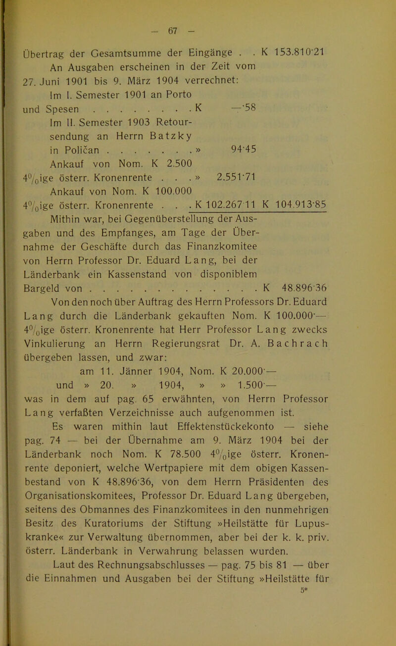 Übertrag der Gesamtsumme der Eingänge . . K 153.810’21 An Ausgaben erscheinen in der Zeit vom 27. Juni 1901 bis 9. März 1904 verrechnet: Im 1. Semester 1901 an Porto und Spesen K —‘58 Im 11. Semester 1903 Retour- sendung an Herrn Batzky in Polican » 94'45 Ankauf von Nom. K 2.500 4°/oige österr. Kronenrente . . . » 2.551'71 Ankauf von Nom. K 100.000 47o>ge österr. Kronenrente . . .K 102.267 11 K 104.913'85 Mithin war, bei Gegenüberstellung der Aus- gaben und des Empfanges, am Tage der Über- nahme der Geschäfte durch das Finanzkomitee von Herrn Professor Dr. Eduard Lang, bei der Länderbank ein Kassenstand von disponiblem Bargeld von K 48.896'36 Von den noch über Auftrag des Herrn Professors Dr. Eduard Lang durch die Länderbank gekauften Nom. K 100.000— 4%ige österr. Kronenrente hat Herr Professor Lang zwecks Vinkulierung an Herrn Regierungsrat Dr. A. Bachrach übergeben lassen, und zwar; am 11. Jänner 1904, Nom. K 20.000’— und » 20. » 1904, » » 1.500’— was in dem auf pag. 65 erwähnten, von Herrn Professor Lang verfaßten Verzeichnisse auch aufgenommen ist. Es waren mithin laut Effektenstückekonto — siehe pag. 74 — bei der Übernahme am 9. März 1904 bei der Länderbank noch Nom. K 78.500 4%ige österr. Kronen- rente deponiert, welche Wertpapiere mit dem obigen Kassen- bestand von K 48.896’36, von dem Herrn Präsidenten des Organisationskomitees, Professor Dr. Eduard Lang übergeben, seitens des Obmannes des Finanzkomitees in den nunmehrigen Besitz des Kuratoriums der Stiftung »Heilstätte für Lupus- kranke« zur Verwaltung übernommen, aber bei der k. k. priv. österr. Länderbank in Verwahrung belassen wurden. Laut des Rechnungsabschlusses — pag. 75 bis 81 — über die Einnahmen und Ausgaben bei der Stiftung »Heilstätte für 5*