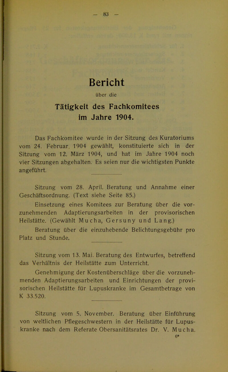 Bericht über die Tätigkeit des Fachkomitees im Jahre 1904. Das Fachkomitee wurde in der Sitzung des Kuratoriums vom 24. Februar, 1904 gewählt, konstituierte sich in der Sitzung vom 12. März 1904, und hat im Jahre 1904 noch vier Sitzungen abgehalten. Es seien nur die wichtigsten Punkte angeführt. Sitzung vom 28. April. Beratung und Annahme einer Geschäftsordnung. (Text siehe Seite 85.) Einsetzung eines Komitees zur Beratung über die vor- zunehmenden Adaptierungsarbeiten in der provisorischen Heilstätte. (Gewählt Mucha, Gersuny und Lang.) Beratung über die einzuhebende Belichtungsgebühr pro Platz und Stunde. Sitzung vom 13. Mai. Beratung des Entwurfes, betreffend das Verhältnis der Heilstätte zum Unterricht. Genehmigung der Kostenüberschläge über die vorzuneh- menden Adaptierungsarbeiten und Einrichtungen der provi- sorischen Heilstätte für Lupuskranke im Gesamtbeträge von K 33.520. Sitzung vom 5. November. Beratung über Einführung von weltlichen Pflegeschwestern in der Heilstätte für Lupus- kranke nach dem Referate Obersanitätsrates Dr. V. Mucha. 6*