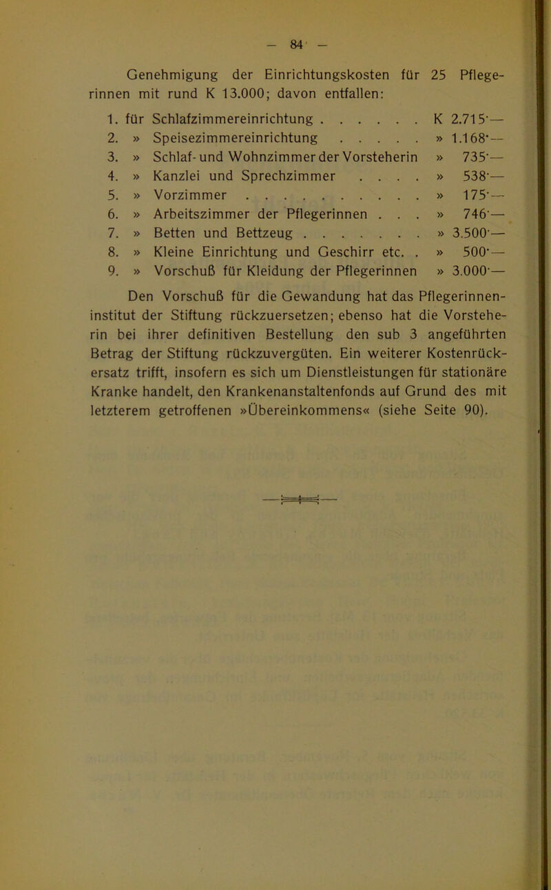 Genehmigung der Einrichtungskosten für 25 Pflege- rinnen mit rund K 13.000; davon entfallen: 1. für Schlafzimmereinrichtung K 2.715-— 2. » Speisezimmereinrichtung » 1.168*— 3. » Schlaf- und Wohnzimmer der Vorsteherin » 735-— 4. » Kanzlei und Sprechzimmer .... » 538-— 5. » Vorzimmer » 175-— 6. » Arbeitszimmer der Pflegerinnen . . . » 746-— 7. » Betten und Bettzeug » 3.500-— 8. » Kleine Einrichtung und Geschirr etc. . » 500-— 9. » Vorschuß für Kleidung der Pflegerinnen » 3.000 — Den Vorschuß für die Gewandung hat das Pflegerinnen- institut der Stiftung rückzuersetzen; ebenso hat die Vorstehe- rin bei ihrer definitiven Bestellung den sub 3 angeführten Betrag der Stiftung rückzuvergüten. Ein weiterer Kostenrück- ersatz trifft, insofern es sich um Dienstleistungen für stationäre Kranke handelt, den Krankenanstaltenfonds auf Grund des mit letzterem getroffenen »Übereinkommens« (siehe Seite 90).
