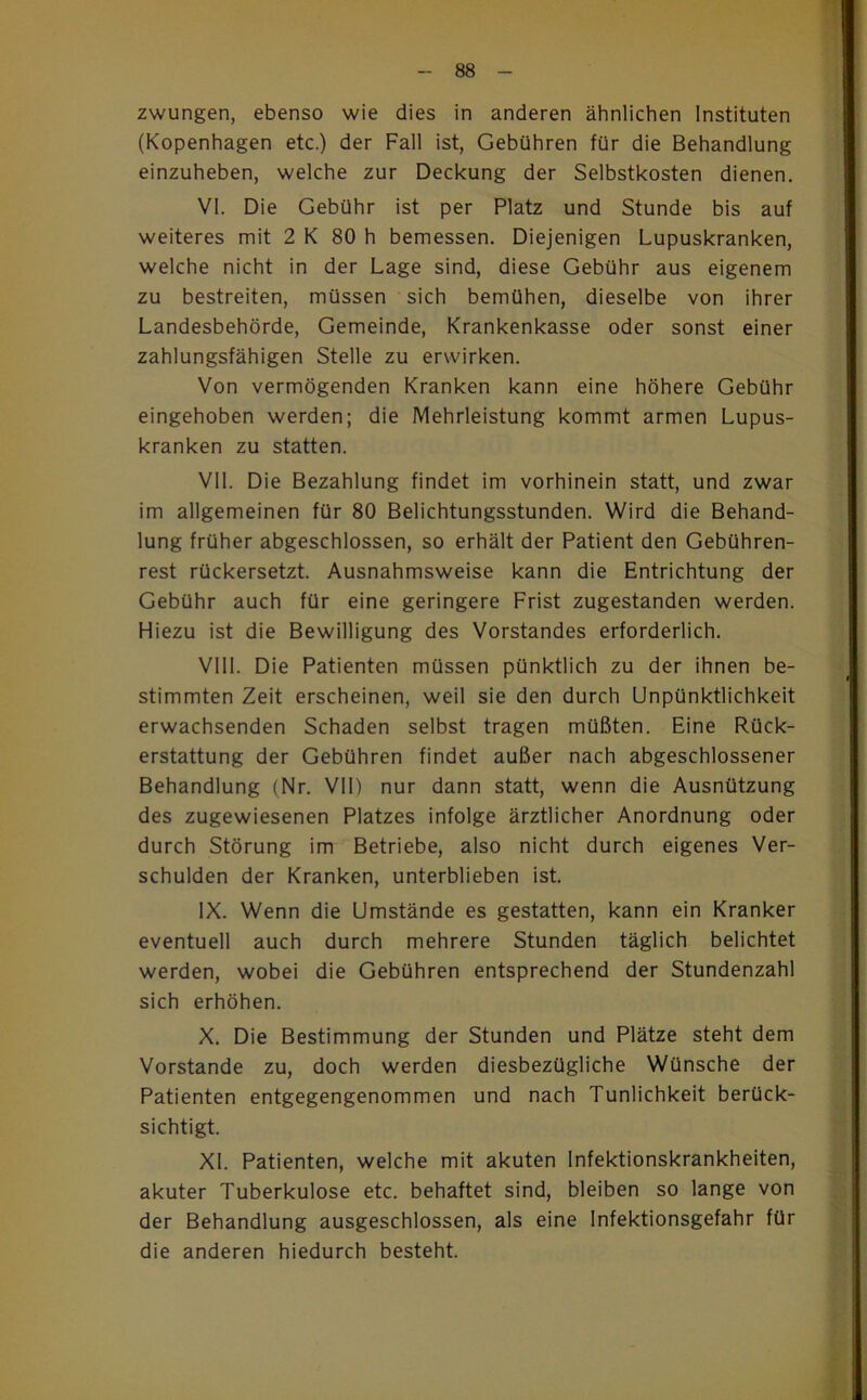 zwungen, ebenso wie dies in anderen ähnlichen Instituten (Kopenhagen etc.) der Fall ist, Gebühren für die Behandlung einzuheben, welche zur Deckung der Selbstkosten dienen, VI. Die Gebühr ist per Platz und Stunde bis auf weiteres mit 2 K 80 h bemessen. Diejenigen Lupuskranken, welche nicht in der Lage sind, diese Gebühr aus eigenem zu bestreiten, müssen sich bemühen, dieselbe von ihrer Landesbehörde, Gemeinde, Krankenkasse oder sonst einer zahlungsfähigen Stelle zu erwirken. Von vermögenden Kranken kann eine höhere Gebühr eingehoben werden; die Mehrleistung kommt armen Lupus- kranken zu statten. VII. Die Bezahlung findet im vorhinein statt, und zwar im allgemeinen für 80 Belichtungsstunden. Wird die Behand- lung früher abgeschlossen, so erhält der Patient den Gebühren- rest rückersetzt. Ausnahmsweise kann die Entrichtung der Gebühr auch für eine geringere Frist zugestanden werden. Hiezu ist die Bewilligung des Vorstandes erforderlich. VIII. Die Patienten müssen pünktlich zu der ihnen be- stimmten Zeit erscheinen, weil sie den durch Unpünktlichkeit erwachsenden Schaden selbst tragen müßten. Eine Rück- erstattung der Gebühren findet außer nach abgeschlossener Behandlung (Nr. Vll) nur dann statt, wenn die Ausnützung des zugewiesenen Platzes infolge ärztlicher Anordnung oder durch Störung im Betriebe, also nicht durch eigenes Ver- schulden der Kranken, unterblieben ist. IX. Wenn die Umstände es gestatten, kann ein Kranker eventuell auch durch mehrere Stunden täglich belichtet werden, wobei die Gebühren entsprechend der Stundenzahl sich erhöhen. X. Die Bestimmung der Stunden und Plätze steht dem Vorstande zu, doch werden diesbezügliche Wünsche der Patienten entgegengenommen und nach Tunlichkeit berück- sichtigt. XI. Patienten, welche mit akuten Infektionskrankheiten, akuter Tuberkulose etc. behaftet sind, bleiben so lange von der Behandlung ausgeschlossen, als eine Infektionsgefahr für die anderen hiedurch besteht.