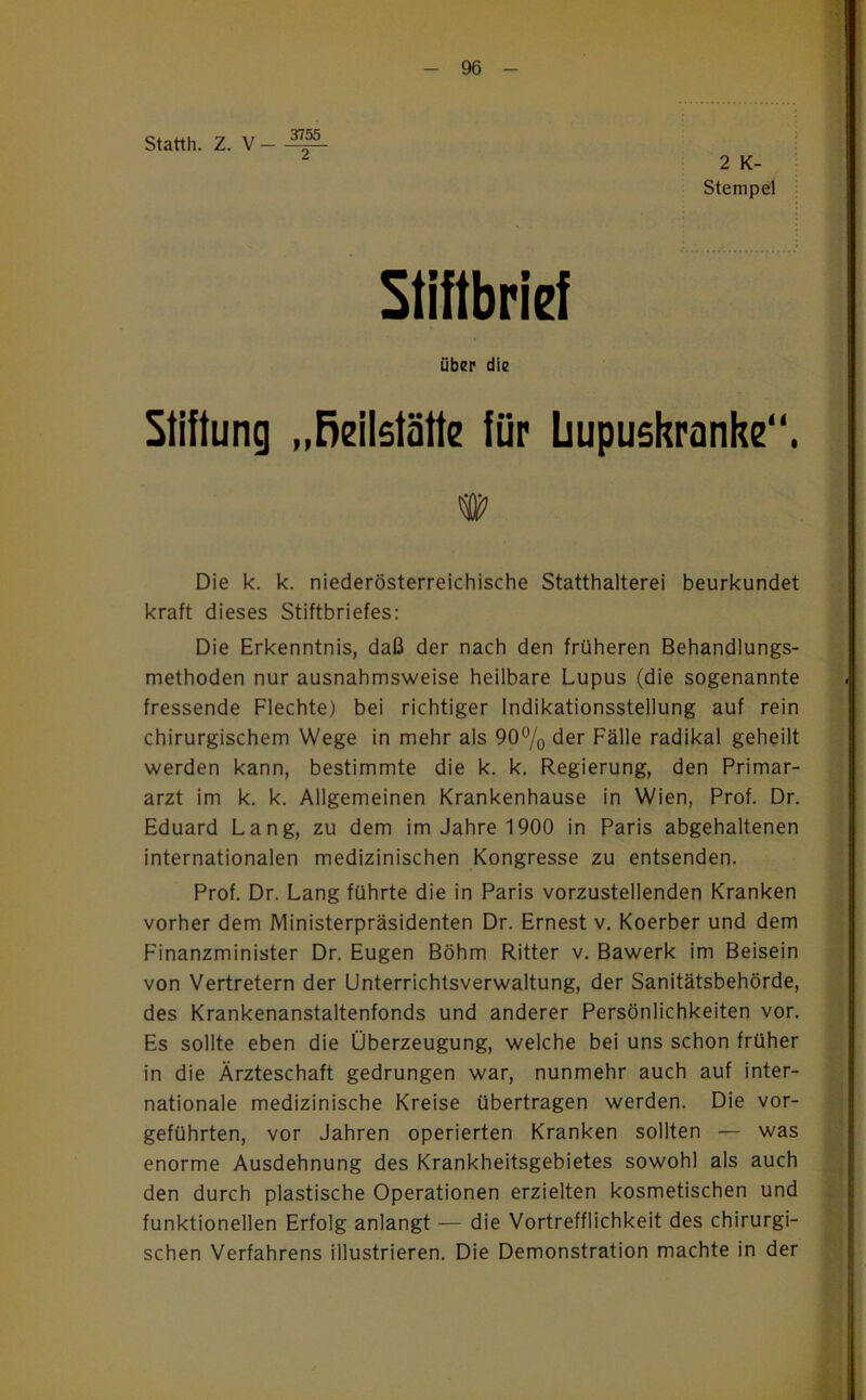 Statth. Z. V- 3755 2 2 K- Stempel Stiftbrief über die Stiftung „ßeilstätte für üupushranhe“, Die k. k. niederösterreichische Statthalterei beurkundet kraft dieses Stiftbriefes: Die Erkenntnis, daß der nach den früheren Behandlungs- methoden nur ausnahmsweise heilbare Lupus (die sogenannte fressende Flechte) bei richtiger Indikationsstellung auf rein chirurgischem Wege in mehr als 90% der Fälle radikal geheilt werden kann, bestimmte die k. k. Regierung, den Primar- arzt im k. k. Allgemeinen Krankenhause in Wien, Prof. Dr. Eduard Lang, zu dem im Jahre 1900 in Paris abgehaltenen internationalen medizinischen Kongresse zu entsenden. Prof. Dr. Lang führte die in Paris vorzustellenden Kranken vorher dem Ministerpräsidenten Dr. Ernest v. Koerber und dem Finanzminister Dr. Eugen Böhm Ritter v. Bawerk im Beisein von Vertretern der Unterrichtsverwaltung, der Sanitätsbehörde, des Krankenanstaltenfonds und anderer Persönlichkeiten vor. Es sollte eben die Überzeugung, welche bei uns schon früher in die Ärzteschaft gedrungen war, nunmehr auch auf inter- nationale medizinische Kreise übertragen werden. Die vor- geführten, vor Jahren operierten Kranken sollten — was enorme Ausdehnung des Krankheitsgebietes sowohl als auch den durch plastische Operationen erzielten kosmetischen und funktionellen Erfolg anlangt — die Vortrefflichkeit des chirurgi- schen Verfahrens illustrieren. Die Demonstration machte in der