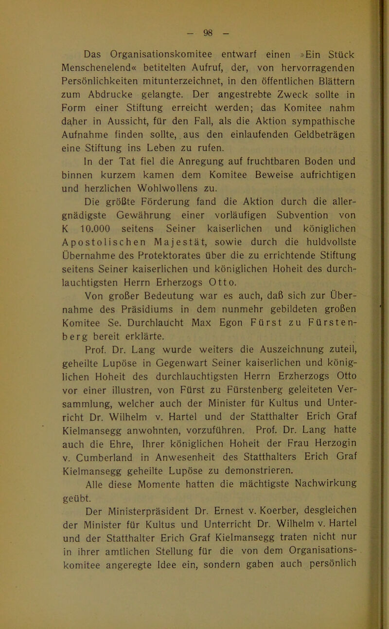 Das Organisationskomitee entwarf einen »Ein Stück Menschenelend« betitelten Aufruf, der, von hervorragenden Persönlichkeiten mitunterzeichnet, in den öffentlichen Blättern zum Abdrucke gelangte. Der angestrebte Zweck sollte in Form einer Stiftung erreicht werden; das Komitee nahm daher in Aussicht, für den Fall, als die Aktion sympathische Aufnahme finden sollte, aus den einlaufenden Geldbeträgen eine Stiftung ins Leben zu rufen. In der Tat fiel die Anregung auf fruchtbaren Boden und binnen kurzem kamen dem Komitee Beweise aufrichtigen und herzlichen Wohlwollens zu. Die größte Förderung fand die Aktion durch die aller- gnädigste Gewährung einer vorläufigen Subvention von K 10.000 seitens Seiner kaiserlichen und königlichen Apostolischen Majestät, sowie durch die huldvollste Übernahme des Protektorates über die zu errichtende Stiftung seitens Seiner kaiserlichen und königlichen Hoheit des durch- lauchtigsten Herrn Erherzogs Otto. Von großer Bedeutung war es auch, daß sich zur Über- nahme des Präsidiums in dem nunmehr gebildeten großen Komitee Se. Durchlaucht Max Egon Fürst zu Fürsten- berg bereit erklärte. Prof. Dr. Lang wurde weiters die Auszeichnung zuteil, geheilte Lupöse in Gegenwart Seiner kaiserlichen und könig- lichen Hoheit des durchlauchtigsten Herrn Erzherzogs Otto vor einer illustren, von Fürst zu Fürstenberg geleiteten Ver- sammlung, welcher auch der Minister für Kultus und Unter- richt Dr. Wilhelm v. Hartei und der Statthalter Erich Graf Kielmansegg anwohnten, vorzuführen. Prof. Dr. Lang hatte auch die Ehre, Ihrer königlichen Hoheit der Frau Herzogin V. Cumberland in Anwesenheit des Statthalters Erich Graf Kielmansegg geheilte Lupöse zu demonstrieren. Alle diese Momente hatten die mächtigste Nachwirkung geübt. Der Ministerpräsident Dr. Ernest v. Koerber, desgleichen der Minister für Kultus und Unterricht Dr. Wilhelm v. Hartei und der Statthalter Erich Graf Kielmansegg traten nicht nur in ihrer amtlichen Stellung für die von dem Organisations- komitee angeregte Idee ein, sondern gaben auch persönlich . I i . )