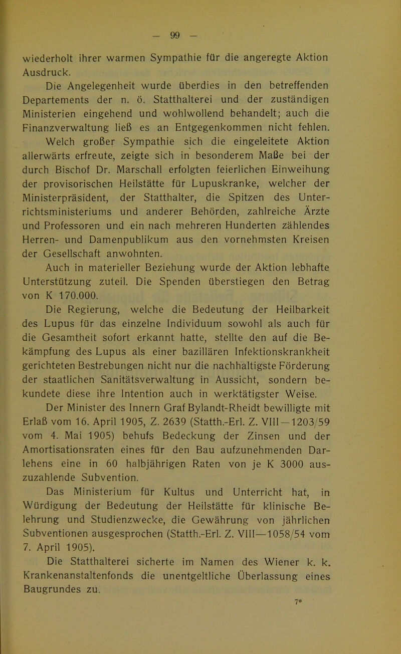 wiederholt ihrer warmen Sympathie für die angeregte Aktion Ausdruck. Die Angelegenheit wurde überdies in den betreffenden Departements der n. ö. Statthalterei und der zuständigen Ministerien eingehend und wohlwollend behandelt; auch die Finanzverwaltung ließ es an Entgegenkommen nicht fehlen. Welch großer Sympathie sich die eingeleitete Aktion allerwärts erfreute, zeigte sich in besonderem Maße bei der durch Bischof Dr. Marschall erfolgten feierlichen Einweihung der provisorischen Heilstätte für Lupuskranke, welcher der Ministerpräsident, der Statthalter, die Spitzen des Unter- richtsministeriums und anderer Behörden, zahlreiche Ärzte und Professoren und ein nach mehreren Hunderten zählendes Herren- und Damenpublikum aus den vornehmsten Kreisen der Gesellschaft anwohnten. Auch in materieller Beziehung wurde der Aktion lebhafte Unterstützung zuteil. Die Spenden überstiegen den Betrag von K 170.000. Die Regierung, welche die Bedeutung der Heilbarkeit des Lupus für das einzelne Individuum sowohl als auch für die Gesamtheit sofort erkannt hatte, stellte den auf die Be- kämpfung des Lupus als einer bazillären Infektionskrankheit gerichteten Bestrebungen nicht nur die nachhaltigste Förderung der staatlichen Sanitätsverwaltung in Aussicht, sondern be- kundete diese ihre Intention auch in werktätigster Weise. Der Minister des Innern Graf Bylandt-Rheidt bewilligte mit Erlaß vom 16. April 1905, Z. 2639 (Statth.-Erl. Z. Vlll-1203/59 vom 4. Mai 1905) behufs Bedeckung der Zinsen und der Amortisationsraten eines für den Bau aufzunehmenden Dar- lehens eine in 60 halbjährigen Raten von je K 3000 aus- zuzahlende Subvention. Das Ministerium für Kultus und Unterricht hat, in Würdigung der Bedeutung der Heilstätte für klinische Be- lehrung und Studienzwecke, die Gewährung von jährlichen Subventionen ausgesprochen (Statth.-Erl. Z. Vlll—1058/54 vom 7. April 1905). Die Statthalterei sicherte im Namen des Wiener k. k. Krankenanstaltenfonds die unentgeltliche Überlassung eines Baugrundes zu. 7*